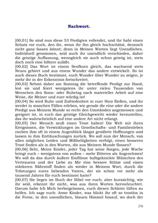Nachwort.


[00,01] So sind nun diese 53 Predigten vollendet, und ihr habt einen
Schatz vor euch, den ihr, wenn ihr ihn gleich hochschätzt, dennoch
nicht ganz fassen könnt; denn in Meinen Worten liegt Unendliches.
Individuell genommen, seid auch ihr unendlich verschieden, daher
die geistige Auffassung, wenngleich sie auch schon geistig ist, stets
doch noch eine höhere zuläßt.
[00,02] Das Wort ist einem Senfkorn gleich, das wachsend stets
Neues gebiert und aus einem Wunder das andere entwickelt. So ist
auch dieses Buch bestimmt, euch Wunder über Wunder zu zeigen, je
mehr ihr in der Erkenntnis fortschreitet.
[00,03] Nehmt daher am Sonntag die betreffende Predigt zur Hand,
lest sie und feiert wenigstens ihr unter vielen Tausenden von
Menschen den Sonn- oder Ruhetag nach materieller Arbeit auf eine
Weise, die Meiner und euer würdig ist!
[00,04] So wird Ruhe und Zufriedenheit in euer Herz fließen, und ihr
werdet in manchen Fällen erleben, wie gerade die eine oder die andere
Predigt aus Meinem Munde so recht den Umständen angemessen und
geeignet ist, in euch das geistige Gleichgewicht wieder herzustellen,
das ihr wahrscheinlich auf eine andere Art nicht erlangt.
[00,05] Der Mensch muß einen Trost haben! Die Welt mit ihren
Ereignissen, die Verwicklungen im Gesellschafts- und Familienleben
rauben ihm oft in einem Augenblick längst genährte Hoffnungen und
lassen in ihm Enttäuschungen zurück. Wo soll nun der Mensch, von
allen möglichen Leiden und Mißhelligkeiten verfolgt, einen besseren
Trost finden als in den Worten, die aus Meinem Munde flossen?
[00,06] Seht, Meine Kinder, jeder Tag hat seine Sorgen, jede Woche
bringt euch – wenigstens von außen – mehr Bitteres als Angenehmes!
Wo soll da das durch äußere Einflüsse halbgeknickte Blümchen des
Vertrauens und der Liebe zu Mir eine bessere Stütze und einen
stärkeren Nährstoff finden als wieder in Meinem Wort, durch die
Tröstungen eures liebenden Vaters, der sie schon vor mehr als
tausend Jahren für euch bestimmt hatte?
[00,07] Sie liegen im Buch der Bibel vor euch; aber kurzsichtig, wie
ihr seid, erkennt ihr nicht, was aus ihren Worten hervorleuchtet.
Darum habe Ich Mich herbeigelassen, euch diesen Schleier lüften zu
helfen. Ich sage euch: Arme Kinder, was blickt ihr oft so trostlos in
die Ferne, in den unendlichen, blauen Himmel hinauf, wo doch der

                                                                  276
 