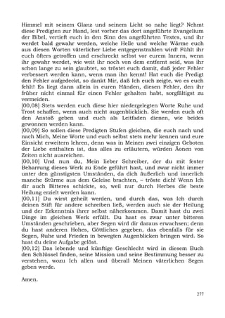 Himmel mit seinem Glanz und seinem Licht so nahe liegt? Nehmt
diese Predigten zur Hand, lest vorher das dort angeführte Evangelium
der Bibel, vertieft euch in den Sinn des angeführten Textes, und ihr
werdet bald gewahr werden, welche Helle und welche Wärme euch
aus diesen Worten väterlicher Liebe entgegenstrahlen wird! Fühlt ihr
euch öfters getroffen und erschreckt selbst vor eurem Innern, wenn
ihr gewahr werdet, wie weit ihr noch von dem entfernt seid, was ihr
schon lange zu sein glaubtet, so tröstet euch damit, daß jeder Fehler
verbessert werden kann, wenn man ihn kennt! Hat euch die Predigt
den Fehler aufgedeckt, so dankt Mir, daß Ich euch zeigte, wo es euch
fehlt! Es liegt dann allein in euren Händen, diesen Fehler, den ihr
früher nicht einmal für einen Fehler gehalten habt, sorgfältigst zu
vermeiden.
[00,08] Stets werden euch diese hier niedergelegten Worte Ruhe und
Trost schaffen, wenn auch nicht augenblicklich. Sie werden euch oft
den Anstoß geben und euch als Leitfaden dienen, wie beides
gewonnen werden kann.
[00,09] So sollen diese Predigten Stufen gleichen, die euch nach und
nach Mich, Meine Worte und euch selbst stets mehr kennen und eure
Einsicht erweitern lehren, denn was in Meinen zwei einzigen Geboten
der Liebe enthalten ist, das alles zu erläutern, würden Äonen von
Zeiten nicht ausreichen.
[00,10] Und nun du, Mein lieber Schreiber, der du mit fester
Beharrung dieses Werk zu Ende geführt hast, und zwar nicht immer
unter den günstigsten Umständen, da dich äußerlich und innerlich
manche Stürme aus dem Geleise brachten, – tröste dich! Wenn Ich
dir auch Bitteres schickte, so, weil nur durch Herbes die beste
Heilung erzielt werden kann.
[00,11] Du wirst geheilt werden, und durch das, was Ich durch
deinen Stift für andere schreiben ließ, werden auch sie der Heilung
und der Erkenntnis ihrer selbst näherkommen. Damit hast du zwei
Dinge im gleichen Werk erfüllt. Du hast es zwar unter bitteren
Umständen geschrieben, aber Segen wird dir daraus erwachsen; denn
du hast anderen Hohes, Göttliches gegeben, das ebenfalls für sie
Segen, Ruhe und Frieden in bewegten Augenblicken bringen wird. So
hast du deine Aufgabe gelöst.
[00,12] Das lebende und künftige Geschlecht wird in diesem Buch
den Schlüssel finden, seine Mission und seine Bestimmung besser zu
verstehen, wozu Ich allen und überall Meinen väterlichen Segen
geben werde.

Amen.

                                                                  277
 