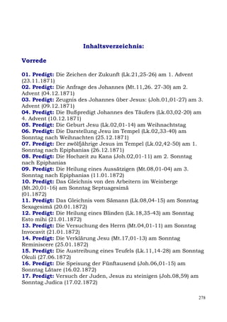 Inhaltsverzeichnis:

Vorrede

01. Predigt: Die Zeichen der Zukunft (Lk.21,25-26) am 1. Advent
(23.11.1871)
02. Predigt: Die Anfrage des Johannes (Mt.11,26. 27-30) am 2.
Advent (04.12.1871)
03. Predigt: Zeugnis des Johannes über Jesus: (Joh.01,01-27) am 3.
Advent (09.12.1871)
04. Predigt: Die Bußpredigt Johannes des Täufers (Lk.03,02-20) am
4. Advent (10.12.1871)
05. Predigt: Die Geburt Jesu (Lk.02,01-14) am Weihnachtstag
06. Predigt: Die Darstellung Jesu im Tempel (Lk.02,33-40) am
Sonntag nach Weihnachten (25.12.1871)
07. Predigt: Der zwölfjährige Jesus im Tempel (Lk.02,42-50) am 1.
Sonntag nach Epiphanias (26.12.1871)
08. Predigt: Die Hochzeit zu Kana (Joh.02,01-11) am 2. Sonntag
nach Epiphanias
09. Predigt: Die Heilung eines Aussätzigen (Mt.08,01-04) am 3.
Sonntag nach Epiphanias (11.01.1872)
10. Predigt: Das Gleichnis von den Arbeitern im Weinberge
(Mt.20,01-16) am Sonntag Septuagesimä
(01.1872)
11. Predigt: Das Gleichnis vom Sämann (Lk.08,04-15) am Sonntag
Sexagesimä (20.01.1872)
12. Predigt: Die Heilung eines Blinden (Lk.18,35-43) am Sonntag
Esto mihi (21.01.1872)
13. Predigt: Die Versuchung des Herrn (Mt.04,01-11) am Sonntag
Invocavit (21.01.1872)
14. Predigt: Die Verklärung Jesu (Mt.17,01-13) am Sonntag
Reminiscere (25.01.1872)
15. Predigt: Die Austreibung eines Teufels (Lk.11,14-28) am Sonntag
Okuli (27.06.1872)
16. Predigt: Die Speisung der Fünftausend (Joh.06,01-15) am
Sonntag Lätare (16.02.1872)
17. Predigt: Versuch der Juden, Jesus zu steinigen (Joh.08,59) am
Sonntag Judica (17.02.1872)

                                                                 278
 