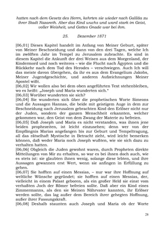 hatten nach dem Gesetz des Herrn, kehrten sie wieder nach Galiläa zu
 ihrer Stadt Nazareth. Aber das Kind wuchs und ward stark im Geist,
            voller Weisheit, und Gottes Gnade war bei ihm.

                        25.     Dezember 1871

[06,01] Dieses Kapitel handelt im Anfang von Meiner Geburt, später
von Meiner Beschneidung und dann von den drei Tagen, welche Ich
im zwölften Jahr im Tempel zu Jerusalem zubrachte. Es sind in
diesem Kapitel die Ankunft der drei Weisen aus dem Morgenland, der
Kindermord und noch weiteres – wie die Flucht nach Ägypten und die
Rückkehr nach dem Tod des Herodes – verschwiegen. Auch Ich will
das meiste davon übergehen, da ihr es aus dem Evangelium Jakobs,
Meiner Jugendgeschichte, und anderen Aufzeichnungen Meiner
Apostel wißt.
[06,02] Wir wollen also bei dem oben angeführten Text stehenbleiben,
wo es heißt: „Joseph und Maria wunderten sich.“
[06,03] Worüber wunderten sie sich?
[06,04] Sie wunderten sich über die prophetischen Worte Simeons
und die Aussagen Hannas, die beide mit geistigem Auge in dem zur
Beschneidung nach Jerusalem gebrachten Kind den Erlöser nicht nur
der Juden, sondern der ganzen Menschheit erkannten, welcher
gekommen war, den Geist von dem Zwang der Materie zu befreien.
[06,05] Daß Joseph und Maria es nicht verstanden, was ihnen jene
beiden prophezeiten, ist leicht einzusehen; denn wer von der
Empfängnis Marias angefangen bis zur Geburt und Tempeltragung,
all das rätselhaft Mystische in Betracht zieht, wird leicht bemerken
können, daß weder Maria noch Joseph wußten, wie sie sich dazu zu
verhalten hatten.
[06,06] Obgleich die Juden gewohnt waren, durch Propheten direkte
Mitteilungen von Mir zu erhalten, so war es bei ihnen doch auch, wie
es stets ist: sie glaubten ihnen wenig, solange diese lebten, und ihre
Aussagen gewannen erst Wert, wenn sie anfingen in Erfüllung zu
gehen.
[06,07] Sie hofften auf einen Messias, – nur war ihre Hoffnung auf
weltliche Wünsche gegründet; sie hofften auf einen Messias, der,
vielleicht in einem Palast geboren, als ein großer Held sie einst vom
verhaßten Joch der Römer befreien sollte. Daß aber ein Kind eines
Zimmermanns, als den sie Meinen Nährvater kannten, ihr Erlöser
werden sollte, das lag außer dem Bereich ihrer gehegten Hoffnung,
außer ihrer Fassungskraft.
[06,08] Deshalb staunten auch Joseph und Maria ob der Worte

                                                                    28
 