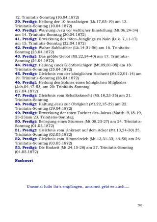 12. Trinitatis-Sonntag (10.04.1872)
39. Predigt: Heilung der 10 Aussätzigen (Lk.17,05-19) am 13.
Trinitatis-Sonntag (10.04.1872)
40. Predigt: Warnung Jesu vor weltlicher Einstellung (Mt.06,24-34)
am 14. Trinitatis-Sonntag (20.04.1872)
41. Predigt: Erweckung des toten Jünglings zu Nain (Luk. 7,11-17)
am 15. Trinitatis-Sonntag (22.04.1872)
42. Predigt: Wahre Sabbatfeier (Lk.14,01-06) am 16. Trinitatis-
Sonntag (23.04.1872)
43. Predigt: Das größte Gebot (Mt.22,34-40) am 17. Trinitatis-
Sonntag (24.04.1872)
44. Predigt: Heilung eines Gichtbrüchigen (Mt.09,01-08) am 18.
Trinitatis-Sonntag (25.04.1872)
45. Predigt: Gleichnis von der königlichen Hochzeit (Mt.22,01-14) am
19. Trinitatis-Sonntag (26.04.1872)
46. Predigt: Heilung des Sohnes eines königlichen Mitgliedes
(Joh.04,47-53) am 20: Trinitatis-Sonntag
(27.04.1872)
47. Predigt: Gleichnis vom Schalksknecht (Mt.18,23-35) am 21.
Trinitatis-Sonntag
48. Predigt: Haltung Jesu zur Obrigkeit (Mt.22,15-22) am 22.
Trinitatis-Sonntag (29.04.1872)
49. Predigt: Erweckung der toten Tochter des Jairus (Matth. 9,18-19,
23-25)am 23. Trinitatis-Sonntag
50. Predigt: Beilegung eines Sturmes (Mt.08,23-27) am 24. Trinitatis-
Sonntag (01.05.1872)
51. Predigt: Gleichnis vom Unkraut auf dem Acker (Mt.13,24-30) 25.
Trinitatis-Sonntag (02.05.1872)
52. Predigt: Gleichnis vom Himmelreich (Mt.13,31-33, 44-50) am 26.
Trinitatis-Sonntag (03.05.1872)
53. Predigt: Die Endzeit (Mt.24,15-28) am 27. Trinitatis-Sonntag
(04.05.1872)

Nachwort




      Umsonst habt ihr's empfangen, umsonst gebt es auch....




                                                                  280
 