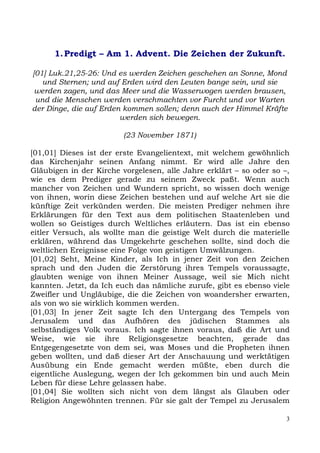 1. Predigt – Am 1. Advent. Die Zeichen der Zukunft.

[01] Luk.21,25-26: Und es werden Zeichen geschehen an Sonne, Mond
   und Sternen; und auf Erden wird den Leuten bange sein, und sie
 werden zagen, und das Meer und die Wasserwogen werden brausen,
 und die Menschen werden verschmachten vor Furcht und vor Warten
der Dinge, die auf Erden kommen sollen; denn auch der Himmel Kräfte
                        werden sich bewegen.

                         (23 November 1871)

[01,01] Dieses ist der erste Evangelientext, mit welchem gewöhnlich
das Kirchenjahr seinen Anfang nimmt. Er wird alle Jahre den
Gläubigen in der Kirche vorgelesen, alle Jahre erklärt – so oder so –,
wie es dem Prediger gerade zu seinem Zweck paßt. Wenn auch
mancher von Zeichen und Wundern spricht, so wissen doch wenige
von ihnen, worin diese Zeichen bestehen und auf welche Art sie die
künftige Zeit verkünden werden. Die meisten Prediger nehmen ihre
Erklärungen für den Text aus dem politischen Staatenleben und
wollen so Geistiges durch Weltliches erläutern. Das ist ein ebenso
eitler Versuch, als wollte man die geistige Welt durch die materielle
erklären, während das Umgekehrte geschehen sollte, sind doch die
weltlichen Ereignisse eine Folge von geistigen Umwälzungen.
[01,02] Seht, Meine Kinder, als Ich in jener Zeit von den Zeichen
sprach und den Juden die Zerstörung ihres Tempels voraussagte,
glaubten wenige von ihnen Meiner Aussage, weil sie Mich nicht
kannten. Jetzt, da Ich euch das nämliche zurufe, gibt es ebenso viele
Zweifler und Ungläubige, die die Zeichen von woandersher erwarten,
als von wo sie wirklich kommen werden.
[01,03] In jener Zeit sagte Ich den Untergang des Tempels von
Jerusalem und das Aufhören des jüdischen Stammes als
selbständiges Volk voraus. Ich sagte ihnen voraus, daß die Art und
Weise, wie sie ihre Religionsgesetze beachten, gerade das
Entgegengesetzte von dem sei, was Moses und die Propheten ihnen
geben wollten, und daß dieser Art der Anschauung und werktätigen
Ausübung ein Ende gemacht werden müßte, eben durch die
eigentliche Auslegung, wegen der Ich gekommen bin und auch Mein
Leben für diese Lehre gelassen habe.
[01,04] Sie wollten sich nicht von dem längst als Glauben oder
Religion Angewöhnten trennen. Für sie galt der Tempel zu Jerusalem

                                                                     3
 
