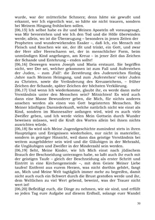 wurde, war der mütterliche Schmerz; denn hätte sie gewußt und
erkannt, wer Ich eigentlich war, so hätte sie nicht trauern, sondern
bei Meinem Hingang frohlocken sollen.
[06,15] Ich selbst habe es ihr und Meinen Aposteln oft vorausgesagt,
was Mir bevorstehen und wie Ich den Tod und die Hölle überwinden
werde; allein, wo ist die Überzeugung – besonders in jenen Zeiten der
Propheten und wunderwirkenden Essäer –, daß Ich, ein Mensch mit
Fleisch und Knochen wie sie, der ißt und trinkt, ein Gott, und zwar
der Herr aller Heerscharen sei, der in menschlicher Form, beim
unmündigen Kind angefangen, am Kreuz – in jener Zeit das Zeichen
der Schande und Entehrung – enden sollte!
[06,16] Deswegen waren Joseph und Maria erstaunt. Sie begriffen
nicht, wer Der sei, welcher gekommen ist zum Fall und Auferstehen
der Juden, – zum ,Fall‘: die Zerstörung des Judenreiches fünfzig
Jahre nach Meinem Heimgang, und zum ,Auferstehen‘ vieler Juden
zu Christen, sowie die Veränderung des Kreuzzeichens, – früher
Zeichen der Schande, später Zeichen der höchsten Verklärung.
[06,17] Und wenn Ich wiederkomme, glaubt ihr, es werde dann mehr
Verständnis unter den Menschen sein? Mitnichten! Es wird auch
dann eine Masse Bewunderer geben, die Mich, für nichts anderes
ansehen werden als einen von Gott begeisterten Menschen. Bei
Meiner künftigen Darniederkunft, welche natürlich nicht wie einst als
Kind, sondern im Mannesalter anfangen wird, wird es auch viele
Zweifler geben, und Ich werde vielen Mein Gottsein durch Wunder
beweisen müssen, weil die Kraft des Wortes allein bei ihnen nichts
ausrichten würde.
[06,18] So wird sich Meine Jugendgeschichte zumindest stets in ihren
Hauptzügen und Ereignissen wiederholen, nur nicht in materieller,
sondern in geistiger Hinsicht, weil dann das geistige Verständnis bei
weitem ausgebildeter sein wird und die Gläubigen in der Mehrzahl,
die Ungläubigen und Zweifler in der Minderzahl sein werden.
[06,19] Seht, Meine Kinder, wie Ich Mich einst nach jüdischem
Brauch der Beschneidung unterzogen habe, so laßt auch ihr euch mit
der geistigen Taufe – gleich der Beschneidung als erster Schritt und
Eintritt in eine Kirchengemeinde –, mit dem Geiste Meiner Liebe
taufen! Entfernt aus eurem Herzen, was nicht dorthin gehört, fangt
an, Mich und Meine Welt tagtäglich immer mehr zu begreifen, damit
nicht auch euch ein Schwert durch die Brust gestoßen werde und ihr,
dem Weltlichen zu viel Wert gebend, beweint, was der Trauer nicht
wert ist!
[06,20] Befleißigt euch, die Dinge zu nehmen, wie sie sind, und erfüllt
so jeden Tag eure Aufgabe auf diesem Erdball, solange euer Wandel

                                                                     30
 
