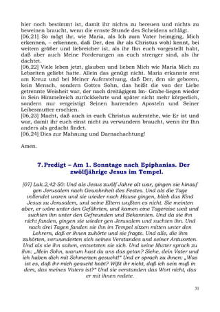 hier noch bestimmt ist, damit ihr nichts zu bereuen und nichts zu
beweinen braucht, wenn die ernste Stunde des Scheidens schlägt.
[06,21] So mögt ihr, wie Maria, als Ich zum Vater heimging, Mich
erkennen, – erkennen, daß Der, den ihr als Christus wohl kennt, bei
weitem größer und liebreicher ist, als ihr Ihn euch vorgestellt habt,
daß aber auch Meine Forderungen an euch strenger sind, als ihr
dachtet.
[06,22] Viele leben jetzt, glauben und lieben Mich wie Maria Mich zu
Lebzeiten geliebt hatte. Allein das genügt nicht. Maria erkannte erst
am Kreuz und bei Meiner Auferstehung, daß Der, den sie geboren,
kein Mensch, sondern Gottes Sohn, das heißt die von der Liebe
getrennte Weisheit war, der nach dreitägigem Im- Grabe-liegen wieder
in Sein Himmelreich zurückkehrte und später nicht mehr körperlich,
sondern nur vergeistigt Seinen harrenden Aposteln und Seiner
Leibesmutter erschien.
[06,23] Macht, daß auch in euch Christus auferstehe, wie Er ist und
war, damit ihr euch einst nicht zu verwundern braucht, wenn ihr Ihn
anders als gedacht findet.
[06,24] Dies zur Mahnung und Darnachachtung!

Amen.


        7. Predigt – Am 1. Sonntage nach Epiphanias. Der
                    zwölfjährige Jesus im Tempel.

 [07] Luk.2,42-50: Und als Jesus zwölf Jahre alt war, gingen sie hinauf
      gen Jerusalem nach Gewohnheit des Festes. Und als die Tage
   vollendet waren und sie wieder nach Hause gingen, blieb das Kind
   Jesus zu Jerusalem, und seine Eltern wußten es nicht. Sie meinten
aber, er wäre unter den Gefährten, und kamen eine Tagereise weit und
    suchten ihn unter den Gefreunden und Bekannten. Und da sie ihn
  nicht fanden, gingen sie wieder gen Jerusalem und suchten ihn. Und
    nach drei Tagen fanden sie ihn im Tempel sitzen mitten unter den
      Lehrern, daß er ihnen zuhörte und sie fragte. Und alle, die ihm
 zuhörten, verwunderten sich seines Verstandes und seiner Antworten.
 Und als sie ihn sahen, entsetzten sie sich. Und seine Mutter sprach zu
ihm: „Mein Sohn, warum hast du uns das getan? Siehe, dein Vater und
 ich haben dich mit Schmerzen gesucht!“ Und er sprach zu ihnen: „Was
  ist es, daß ihr mich gesucht habt? Wißt ihr nicht, daß ich sein muß in
  dem, das meines Vaters ist?“ Und sie verstanden das Wort nicht, das
                           er mit ihnen redete.

                                                                      31
 