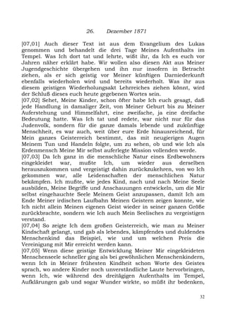 26.     Dezember 1871

[07,01] Auch dieser Text ist aus dem Evangelium des Lukas
genommen und behandelt die drei Tage Meines Aufenthalts im
Tempel. Was Ich dort tat und lehrte, wißt ihr, da Ich es euch vor
Jahren näher erklärt habe. Wir wollen also diesen Akt aus Meiner
Jugendgeschichte übergehen und ihn nur insofern in Betracht
ziehen, als er sich geistig vor Meiner künftigen Darniederkunft
ebenfalls wiederholen wird und bereits wiederholt. Was ihr aus
diesem geistigen Wiederholungsakt Lehrreiches ziehen könnt, wird
der Schluß dieses euch heute gegebenen Wortes sein.
[07,02] Sehet, Meine Kinder, schon öfter habe Ich euch gesagt, daß
jede Handlung in damaliger Zeit, von Meiner Geburt bis zu Meiner
Auferstehung und Himmelfahrt, eine zweifache, ja eine dreifache
Bedeutung hatte. Was Ich tat und redete, war nicht nur für das
Judenvolk, sondern für die ganze damals lebende und zukünftige
Menschheit, es war auch, weit über eure Erde hinausreichend, für
Mein ganzes Geisterreich bestimmt, das mit neugierigen Augen
Meinem Tun und Handeln folgte, um zu sehen, ob und wie Ich als
Erdenmensch Meine Mir selbst auferlegte Mission vollenden werde.
[07,03] Da Ich ganz in die menschliche Natur eines Erdbewohners
eingekleidet war, mußte Ich, um wieder aus derselben
herauszukommen und vergeistigt dahin zurückzukehren, von wo Ich
gekommen war, alle Leidenschaften der menschlichen Natur
bekämpfen. Ich mußte, wie jedes Kind, nach und nach Meine Seele
ausbilden, Meine Begriffe und Anschauungen entwickeln, um die Mir
selbst eingehauchte Seele Meinem Geist anzupassen, damit Ich am
Ende Meiner irdischen Laufbahn Meinen Geistern zeigen konnte, wie
Ich nicht allein Meinen eigenen Geist wieder in seiner ganzen Größe
zurückbrachte, sondern wie Ich auch Mein Seelisches zu vergeistigen
verstand.
[07,04] So zeigte Ich dem großen Geisterreich, wie man zu Meiner
Kindschaft gelangt, und gab als lebendes, kämpfendes und duldendes
Menschenkind das Beispiel, wie und um welchen Preis die
Vereinigung mit Mir erreicht werden kann.
[07,05] Wenn diese geistige Entwicklung Meiner Mir eingekleideten
Menschenseele schneller ging als bei gewöhnlichen Menschenkindern,
wenn Ich in Meiner frühesten Kindheit schon Worte des Geistes
sprach, wo andere Kinder noch unverständliche Laute hervorbringen,
wenn Ich, wie während des dreitägigen Aufenthalts im Tempel,
Aufklärungen gab und sogar Wunder wirkte, so müßt ihr bedenken,

                                                                 32
 