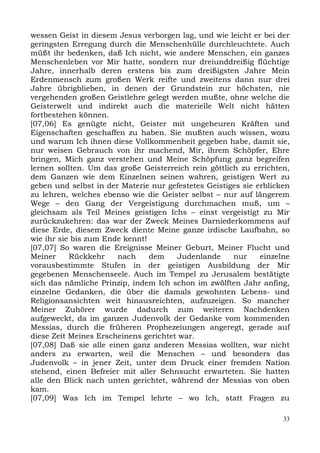 wessen Geist in diesem Jesus verborgen lag, und wie leicht er bei der
geringsten Erregung durch die Menschenhülle durchleuchtete. Auch
müßt ihr bedenken, daß Ich nicht, wie andere Menschen, ein ganzes
Menschenleben vor Mir hatte, sondern nur dreiunddreißig flüchtige
Jahre, innerhalb deren erstens bis zum dreißigsten Jahre Mein
Erdenmensch zum großen Werk reifte und zweitens dann nur drei
Jahre übrigblieben, in denen der Grundstein zur höchsten, nie
vergehenden großen Geistlehre gelegt werden mußte, ohne welche die
Geisterwelt und indirekt auch die materielle Welt nicht hätten
fortbestehen können.
[07,06] Es genügte nicht, Geister mit ungeheuren Kräften und
Eigenschaften geschaffen zu haben. Sie mußten auch wissen, wozu
und warum Ich ihnen diese Vollkommenheit gegeben habe, damit sie,
nur weisen Gebrauch von ihr machend, Mir, ihrem Schöpfer, Ehre
bringen, Mich ganz verstehen und Meine Schöpfung ganz begreifen
lernen sollten. Um das große Geisterreich rein göttlich zu errichten,
dem Ganzen wie dem Einzelnen seinen wahren, geistigen Wert zu
geben und selbst in der Materie nur gefestetes Geistiges sie erblicken
zu lehren, welches ebenso wie die Geister selbst – nur auf längerem
Wege – den Gang der Vergeistigung durchmachen muß, um –
gleichsam als Teil Meines geistigen Ichs – einst vergeistigt zu Mir
zurückzukehren: das war der Zweck Meines Darniederkommens auf
diese Erde, diesem Zweck diente Meine ganze irdische Laufbahn, so
wie ihr sie bis zum Ende kennt!
[07,07] So waren die Ereignisse Meiner Geburt, Meiner Flucht und
Meiner     Rückkehr    nach     dem    Judenlande     nur     einzelne
vorausbestimmte Stufen in der geistigen Ausbildung der Mir
gegebenen Menschenseele. Auch im Tempel zu Jerusalem bestätigte
sich das nämliche Prinzip, indem Ich schon im zwölften Jahr anfing,
einzelne Gedanken, die über die damals gewohnten Lebens- und
Religionsansichten weit hinausreichten, aufzuzeigen. So mancher
Meiner Zuhörer wurde dadurch zum weiteren Nachdenken
aufgeweckt, da im ganzen Judenvolk der Gedanke vom kommenden
Messias, durch die früheren Prophezeiungen angeregt, gerade auf
diese Zeit Meines Erscheinens gerichtet war.
[07,08] Daß sie alle einen ganz anderen Messias wollten, war nicht
anders zu erwarten, weil die Menschen – und besonders das
Judenvolk – in jener Zeit, unter dem Druck einer fremden Nation
stehend, einen Befreier mit aller Sehnsucht erwarteten. Sie hatten
alle den Blick nach unten gerichtet, während der Messias von oben
kam.
[07,09] Was Ich im Tempel lehrte – wo Ich, statt Fragen zu

                                                                    33
 