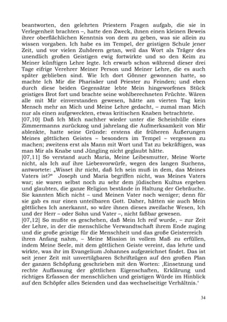 beantworten, den gelehrten Priestern Fragen aufgab, die sie in
Verlegenheit brachten –, hatte den Zweck, ihnen einen kleinen Beweis
ihrer oberflächlichen Kenntnis von dem zu geben, was sie allein zu
wissen vorgaben. Ich habe es im Tempel, der geistigen Schule jener
Zeit, und vor vielen Zuhörern getan, weil das Wort als Träger des
unendlich großen Geistigen ewig fortwirkte und so den Keim zu
Meiner künftigen Lehre legte. Ich erwarb schon während dieser drei
Tage eifrige Verehrer Meiner Person und Meiner Lehre, die es auch
später geblieben sind. Wie Ich dort Gönner gewonnen hatte, so
machte Ich Mir die Pharisäer und Priester zu Feinden; und eben
durch diese beiden Gegensätze lebte Mein hingeworfenes Stück
geistiges Brot fort und brachte seine wohlberechneten Früchte. Wären
alle mit Mir einverstanden gewesen, hätte am vierten Tag kein
Mensch mehr an Mich und Meine Lehre gedacht, – zumal man Mich
nur als einen aufgeweckten, etwas kritischen Knaben betrachtete.
[07,10] Daß Ich Mich nachher wieder unter die Scheinhülle eines
Zimmermanns zurückzog und jahrelang die Aufmerksamkeit von Mir
ablenkte, hatte seine Gründe: erstens die früheren Äußerungen
Meines göttlichen Geistes – besonders im Tempel – vergessen zu
machen; zweitens erst als Mann mit Wort und Tat zu bekräftigen, was
man Mir als Knabe und Jüngling nicht geglaubt hätte.
[07,11] So verstand auch Maria, Meine Leibesmutter, Meine Worte
nicht, als Ich auf ihre Liebesvorwürfe, wegen des langen Suchens,
antwortete: „Wisset ihr nicht, daß Ich sein muß in dem, das Meines
Vaters ist?“ Joseph und Maria begriffen nicht, was Meines Vaters
war; sie waren selbst noch zu sehr dem jüdischen Kultus ergeben
und glaubten, die ganze Religion bestände in Haltung der Gebräuche.
Sie kannten Mich nicht – und Meinen Vater noch weniger; denn für
sie gab es nur einen unteilbaren Gott. Daher, hätten sie auch Mein
göttliches Ich anerkannt, so wäre ihnen dieses zweifache Wesen, Ich
und der Herr – oder Sohn und Vater –, nicht faßbar gewesen.
[07,12] So mußte es geschehen, daß Mein Ich reif wurde, – zur Zeit
der Lehre, in der die menschliche Verwandtschaft ihrem Ende zuging
und die große geistige für die Menschheit und das große Geisterreich
ihren Anfang nahm, – Meine Mission in vollem Maß zu erfüllen,
indem Meine Seele, mit dem göttlichen Geiste vereint, das lehrte und
wirkte, was ihr im Evangelium Johannes aufgezeichnet findet. Das ist
seit jener Zeit mit unvertilgbaren Schriftzügen auf den großen Plan
der ganzen Schöpfung geschrieben mit den Worten: ,Einsetzung und
rechte Auffassung der göttlichen Eigenschaften, Erklärung und
richtiges Erfassen der menschlichen und geistigen Würde im Hinblick
auf den Schöpfer alles Seienden und das wechselseitige Verhältnis.‘

                                                                  34
 