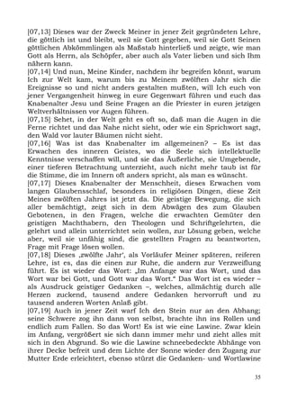 [07,13] Dieses war der Zweck Meiner in jener Zeit gegründeten Lehre,
die göttlich ist und bleibt, weil sie Gott gegeben, weil sie Gott Seinen
göttlichen Abkömmlingen als Maßstab hinterließ und zeigte, wie man
Gott als Herrn, als Schöpfer, aber auch als Vater lieben und sich Ihm
nähern kann.
[07,14] Und nun, Meine Kinder, nachdem ihr begreifen könnt, warum
Ich zur Welt kam, warum bis zu Meinem zwölften Jahr sich die
Ereignisse so und nicht anders gestalten mußten, will Ich euch von
jener Vergangenheit hinweg in eure Gegenwart führen und euch das
Knabenalter Jesu und Seine Fragen an die Priester in euren jetzigen
Weltverhältnissen vor Augen führen.
[07,15] Sehet, in der Welt geht es oft so, daß man die Augen in die
Ferne richtet und das Nahe nicht sieht, oder wie ein Sprichwort sagt,
den Wald vor lauter Bäumen nicht sieht.
[07,16] Was ist das Knabenalter im allgemeinen? – Es ist das
Erwachen des inneren Geistes, wo die Seele sich intellektuelle
Kenntnisse verschaffen will, und sie das Äußerliche, sie Umgebende,
einer tieferen Betrachtung unterzieht, auch nicht mehr taub ist für
die Stimme, die im Innern oft anders spricht, als man es wünscht.
[07,17] Dieses Knabenalter der Menschheit, dieses Erwachen vom
langen Glaubensschlaf, besonders in religiösen Dingen, diese Zeit
Meines zwölften Jahres ist jetzt da. Die geistige Bewegung, die sich
aller bemächtigt, zeigt sich in dem Abwägen des zum Glauben
Gebotenen, in den Fragen, welche die erwachten Gemüter den
geistigen Machthabern, den Theologen und Schriftgelehrten, die
gelehrt und allein unterrichtet sein wollen, zur Lösung geben, welche
aber, weil sie unfähig sind, die gestellten Fragen zu beantworten,
Frage mit Frage lösen wollen.
[07,18] Dieses ,zwölfte Jahr‘, als Vorläufer Meiner späteren, reiferen
Lehre, ist es, das die einen zur Ruhe, die andern zur Verzweiflung
führt. Es ist wieder das Wort: „Im Anfange war das Wort, und das
Wort war bei Gott, und Gott war das Wort.“ Das Wort ist es wieder –
als Ausdruck geistiger Gedanken –, welches, allmächtig durch alle
Herzen zuckend, tausend andere Gedanken hervorruft und zu
tausend anderen Worten Anlaß gibt.
[07,19] Auch in jener Zeit warf Ich den Stein nur an den Abhang;
seine Schwere zog ihn dann von selbst, brachte ihn ins Rollen und
endlich zum Fallen. So das Wort! Es ist wie eine Lawine. Zwar klein
im Anfang, vergrößert sie sich dann immer mehr und zieht alles mit
sich in den Abgrund. So wie die Lawine schneebedeckte Abhänge von
ihrer Decke befreit und dem Lichte der Sonne wieder den Zugang zur
Mutter Erde erleichtert, ebenso stürzt die Gedanken- und Wortlawine

                                                                      35
 