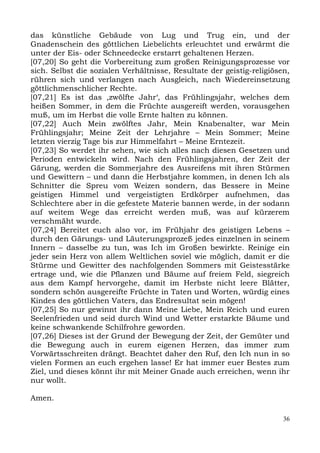 das künstliche Gebäude von Lug und Trug ein, und der
Gnadenschein des göttlichen Liebelichts erleuchtet und erwärmt die
unter der Eis- oder Schneedecke erstarrt gehaltenen Herzen.
[07,20] So geht die Vorbereitung zum großen Reinigungsprozesse vor
sich. Selbst die sozialen Verhältnisse, Resultate der geistig-religiösen,
rühren sich und verlangen nach Ausgleich, nach Wiedereinsetzung
göttlichmenschlicher Rechte.
[07,21] Es ist das ,zwölfte Jahr‘, das Frühlingsjahr, welches dem
heißen Sommer, in dem die Früchte ausgereift werden, vorausgehen
muß, um im Herbst die volle Ernte halten zu können.
[07,22] Auch Mein zwölftes Jahr, Mein Knabenalter, war Mein
Frühlingsjahr; Meine Zeit der Lehrjahre – Mein Sommer; Meine
letzten vierzig Tage bis zur Himmelfahrt – Meine Erntezeit.
[07,23] So werdet ihr sehen, wie sich alles nach diesen Gesetzen und
Perioden entwickeln wird. Nach den Frühlingsjahren, der Zeit der
Gärung, werden die Sommerjahre des Ausreifens mit ihren Stürmen
und Gewittern – und dann die Herbstjahre kommen, in denen Ich als
Schnitter die Spreu vom Weizen sondern, das Bessere in Meine
geistigen Himmel und vergeistigten Erdkörper aufnehmen, das
Schlechtere aber in die gefestete Materie bannen werde, in der sodann
auf weitem Wege das erreicht werden muß, was auf kürzerem
verschmäht wurde.
[07,24] Bereitet euch also vor, im Frühjahr des geistigen Lebens –
durch den Gärungs- und Läuterungsprozeß jedes einzelnen in seinem
Innern – dasselbe zu tun, was Ich im Großen bewirkte. Reinige ein
jeder sein Herz von allem Weltlichen soviel wie möglich, damit er die
Stürme und Gewitter des nachfolgenden Sommers mit Geistesstärke
ertrage und, wie die Pflanzen und Bäume auf freiem Feld, siegreich
aus dem Kampf hervorgehe, damit im Herbste nicht leere Blätter,
sondern schön ausgereifte Früchte in Taten und Worten, würdig eines
Kindes des göttlichen Vaters, das Endresultat sein mögen!
[07,25] So nur gewinnt ihr dann Meine Liebe, Mein Reich und euren
Seelenfrieden und seid durch Wind und Wetter erstarkte Bäume und
keine schwankende Schilfrohre geworden.
[07,26] Dieses ist der Grund der Bewegung der Zeit, der Gemüter und
die Bewegung auch in eurem eigenen Herzen, das immer zum
Vorwärtsschreiten drängt. Beachtet daher den Ruf, den Ich nun in so
vielen Formen an euch ergehen lasse! Er hat immer euer Bestes zum
Ziel, und dieses könnt ihr mit Meiner Gnade auch erreichen, wenn ihr
nur wollt.

Amen.

                                                                       36
 