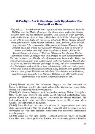 8. Predigt – Am 2. Sonntage nach Epiphanias. Die
                       Hochzeit zu Kana.

 [08] Joh.2,1-11: Und am dritten Tage ward eine Hochzeit zu Kana in
  Galiläa, und die Mutter Jesu war da. Jesus aber und seine Jünger
 wurden auch auf die Hochzeit geladen. Und da es an Wein gebrach,
 spricht die Mutter Jesu zu ihm: „Sie haben nicht Wein.“ Jesus spricht
zu ihr: „Weib, was habe ich mit dir zu schaffen? Meine Stunde ist noch
 nicht gekommen!“ Seine Mutter spricht zu den Dienern: „Was er euch
   sagt, das tut.“ Es waren aber allda sechs steinerne Wasserkrüge
   gesetzt nach der Weise der jüdischen Reinigung, und es ging in je
     einen zwei oder drei Maß. Jesus spricht zu ihnen: „Füllet die
   Wasserkrüge mit Wasser.“ Und sie füllten sie bis obenan. Und er
  spricht zu ihnen: „Schöpfet nun und bringet es dem Speisemeister!“
Und sie brachten es. Als aber der Speisemeister kostete den Wein, der
Wasser gewesen war, und wußte nicht, woher er kam (die Diener aber
 wußten es, die das Wasser geschöpft hatten), ruft der Speisemeister
den Bräutigam und spricht zu ihm: „Jedermann gibt zum ersten guten
 Wein und, wenn sie trunken geworden sind, alsdann den geringeren;
 du hast den guten Wein bisher behalten.“ Das ist das erste Zeichen,
  das Jesus tat, geschehen zu Kana in Galiläa, und offenbarte seine
             Herrlichkeit. Und seine Jünger glaubten an ihn.


[08,01] Dieses Kapitel des Johannes beginnt mit der Hochzeit zu
Kana in Galiläa, wo Ich die erste öffentliche Wundertat verrichtete,
indem Ich Wasser in Wein verwandelte.
[08,02] Mit diesem Ereignis, welches in den Anfang Meiner Lehrjahre
fällt, wollte Ich, obwohl Ich noch nicht lehrend aufgetreten war,
gerade durch die Verkettung der Umstände bei dieser Hochzeit die
Aufmerksamkeit vieler auf Mich lenken; denn in Kürze war Mein
Wandel im Verborgenen zu Ende.
[08,03] Eine Hochzeit ist zwar ein schon oft dagewesener und sich
stets wiederholender Akt. Er wird aber, obwohl viel Geistiges in ihm
verborgen ist, von den meisten Menschen nur materiell verstanden
und begangen.
[08,04] Wenn es nur eine solche Hochzeit gewesen wäre, so würde
man Mich dort nicht gefunden haben. Ich hatte weit größere Zwecke

                                                                    37
 