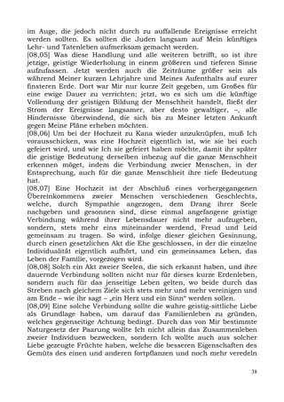 im Auge, die jedoch nicht durch zu auffallende Ereignisse erreicht
werden sollten. Es sollten die Juden langsam auf Mein künftiges
Lehr- und Tatenleben aufmerksam gemacht werden.
[08,05] Was diese Handlung und alle weiteren betrifft, so ist ihre
jetzige, geistige Wiederholung in einem größeren und tieferen Sinne
aufzufassen. Jetzt werden auch die Zeiträume größer sein als
während Meiner kurzen Lehrjahre und Meines Aufenthalts auf eurer
finsteren Erde. Dort war Mir nur kurze Zeit gegeben, um Großes für
eine ewige Dauer zu verrichten; jetzt, wo es sich um die künftige
Vollendung der geistigen Bildung der Menschheit handelt, fließt der
Strom der Ereignisse langsamer, aber desto gewaltiger, –, alle
Hindernisse überwindend, die sich bis zu Meiner letzten Ankunft
gegen Meine Pläne erheben möchten.
[08,06] Um bei der Hochzeit zu Kana wieder anzuknüpfen, muß Ich
vorausschicken, was eine Hochzeit eigentlich ist, wie sie bei euch
gefeiert wird, und wie Ich sie gefeiert haben möchte, damit ihr später
die geistige Bedeutung derselben inbezug auf die ganze Menschheit
erkennen möget, indem die Verbindung zweier Menschen, in der
Entsprechung, auch für die ganze Menschheit ihre tiefe Bedeutung
hat.
[08,07] Eine Hochzeit ist der Abschluß eines vorhergegangenen
Übereinkommens zweier Menschen verschiedenen Geschlechts,
welche, durch Sympathie angezogen, dem Drang ihrer Seele
nachgeben und gesonnen sind, diese einmal angefangene geistige
Verbindung während ihrer Lebensdauer nicht mehr aufzugeben,
sondern, stets mehr eins miteinander werdend, Freud und Leid
gemeinsam zu tragen. So wird, infolge dieser gleichen Gesinnung,
durch einen gesetzlichen Akt die Ehe geschlossen, in der die einzelne
Individualität eigentlich aufhört, und ein gemeinsames Leben, das
Leben der Familie, vorgezogen wird.
[08,08] Solch ein Akt zweier Seelen, die sich erkannt haben, und ihre
dauernde Verbindung sollten nicht nur für dieses kurze Erdenleben,
sondern auch für das jenseitige Leben gelten, wo beide durch das
Streben nach gleichem Ziele sich stets mehr und mehr vereinigen und
am Ende – wie ihr sagt – „ein Herz und ein Sinn“ werden sollen.
[08,09] Eine solche Verbindung sollte die wahre geistig-sittliche Liebe
als Grundlage haben, um darauf das Familienleben zu gründen,
welches gegenseitige Achtung bedingt. Durch das von Mir bestimmte
Naturgesetz der Paarung wollte Ich nicht allein das Zusammenleben
zweier Individuen bezwecken, sondern Ich wollte auch aus solcher
Liebe gezeugte Früchte haben, welche die besseren Eigenschaften des
Gemüts des einen und anderen fortpflanzen und noch mehr veredeln

                                                                     38
 