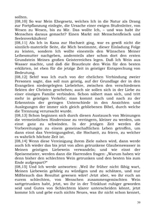 sollten.
[08,10] So war Mein Ehegesetz, welches Ich in die Natur als Drang
zur Fortpflanzung einlegte, die Ursache einer ewigen Stufenleiter, von
Wesen zu Wesen, bis zu Mir. Das wollte Ich, – und was habt ihr
Menschen daraus gemacht? Einen Markt mit Menschenfleisch und
Seelenverkäufern!
[08,11] Als Ich in Kana zur Hochzeit ging, war es gewiß nicht die
sinnlich-materielle Seite, die Mich bestimmte, dieser Einladung Folge
zu leisten, sondern Ich wollte einesteils den Wünschen Meiner
Leibesmutter nachgeben, andernteils aber schon dort den ersten
Grundstein Meines großen Geisterreiches legen. Daß Ich Wein aus
Wasser machte, und daß die Brautleute den Wein für den besten
erklärten, ist eben für die jetzige Zeit in geistiger Entsprechung von
Bedeutung.
[08,12] Seht! was Ich euch von der ehelichen Verbindung zweier
Personen sagte, das soll nun geistig, auf der Grundlage der in den
Evangelien niedergelegten Liebelehre, zwischen den verschiedenen
Sekten der Christen geschehen; auch sie sollen sich in der Liebe zu
einer einzigen Familie verbinden. Schon nähert man sich, und tritt
mehr in geistigen Verkehr; man kommt nach und nach zu der
Erkenntnis der geringen Unterschiede in den Ansichten und
Auslegungen der immer sich gleich gebliebenen Bibel, durch welche
die Trennung verursacht wurde.
[08,13] Schon beginnen sich durch diesen Austausch von Meinungen
die vermeintlichen Hindernisse zu verringern, kleiner zu werden, um
einst ganz zu schwinden. In der jetzigen Zeit werden die
Vorbereitungen zu einem gemeinschaftlichen Leben getroffen, um
dann einst das Vereinigungsfest, die Hochzeit, zu feiern, zu welcher
es wahrlich höchste Zeit ist.
[08,14] Wenn diese Vereinigung ihrem Ziele nahen wird, dann werde
auch Ich wieder das bis jetzt von allen getrunkene Glaubenswasser in
Meinen geistigen Liebewein verwandeln; und wie einst der
Speisemeister, werden dann die Harrenden fragen: „Warum haben wir
denn bisher den schlechten Wein getrunken und den besten bis zum
Ende aufgespart?“
[08,15] Und Ich werde antworten: ,Weil ihr früher nicht fähig wart,
Meinen Liebewein gehörig zu würdigen und zu schätzen, und nur
Mißbrauch das Resultat gewesen wäre! Jetzt aber, wo ihr euch an
eurem schlechten, von Menschen zusammengemischten Wein
sattgetrunken habt, jetzt, wo ihr in der Trinklust ruhiger geworden
seid und Gutes von Schlechtem klarer unterscheiden könnt, jetzt
komme Ich und gebe euch nichts Neues, was ihr nicht schon kennet,

                                                                    39
 