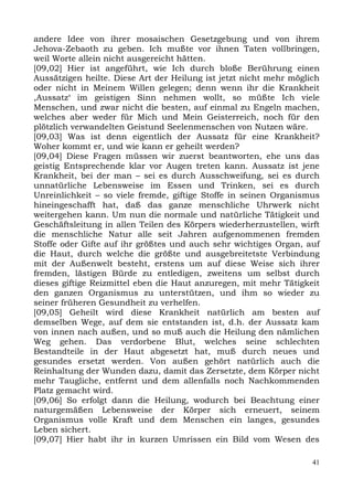 andere Idee von ihrer mosaischen Gesetzgebung und von ihrem
Jehova-Zebaoth zu geben. Ich mußte vor ihnen Taten vollbringen,
weil Worte allein nicht ausgereicht hätten.
[09,02] Hier ist angeführt, wie Ich durch bloße Berührung einen
Aussätzigen heilte. Diese Art der Heilung ist jetzt nicht mehr möglich
oder nicht in Meinem Willen gelegen; denn wenn ihr die Krankheit
,Aussatz‘ im geistigen Sinn nehmen wollt, so müßte Ich viele
Menschen, und zwar nicht die besten, auf einmal zu Engeln machen,
welches aber weder für Mich und Mein Geisterreich, noch für den
plötzlich verwandelten Geistund Seelenmenschen von Nutzen wäre.
[09,03] Was ist denn eigentlich der Aussatz für eine Krankheit?
Woher kommt er, und wie kann er geheilt werden?
[09,04] Diese Fragen müssen wir zuerst beantworten, ehe uns das
geistig Entsprechende klar vor Augen treten kann. Aussatz ist jene
Krankheit, bei der man – sei es durch Ausschweifung, sei es durch
unnatürliche Lebensweise im Essen und Trinken, sei es durch
Unreinlichkeit – so viele fremde, giftige Stoffe in seinen Organismus
hineingeschafft hat, daß das ganze menschliche Uhrwerk nicht
weitergehen kann. Um nun die normale und natürliche Tätigkeit und
Geschäftsleitung in allen Teilen des Körpers wiederherzustellen, wirft
die menschliche Natur alle seit Jahren aufgenommenen fremden
Stoffe oder Gifte auf ihr größtes und auch sehr wichtiges Organ, auf
die Haut, durch welche die größte und ausgebreitetste Verbindung
mit der Außenwelt besteht, erstens um auf diese Weise sich ihrer
fremden, lästigen Bürde zu entledigen, zweitens um selbst durch
dieses giftige Reizmittel eben die Haut anzuregen, mit mehr Tätigkeit
den ganzen Organismus zu unterstützen, und ihm so wieder zu
seiner früheren Gesundheit zu verhelfen.
[09,05] Geheilt wird diese Krankheit natürlich am besten auf
demselben Wege, auf dem sie entstanden ist, d.h. der Aussatz kam
von innen nach außen, und so muß auch die Heilung den nämlichen
Weg gehen. Das verdorbene Blut, welches seine schlechten
Bestandteile in der Haut abgesetzt hat, muß durch neues und
gesundes ersetzt werden. Von außen gehört natürlich auch die
Reinhaltung der Wunden dazu, damit das Zersetzte, dem Körper nicht
mehr Taugliche, entfernt und dem allenfalls noch Nachkommenden
Platz gemacht wird.
[09,06] So erfolgt dann die Heilung, wodurch bei Beachtung einer
naturgemäßen Lebensweise der Körper sich erneuert, seinem
Organismus volle Kraft und dem Menschen ein langes, gesundes
Leben sichert.
[09,07] Hier habt ihr in kurzen Umrissen ein Bild vom Wesen des

                                                                    41
 