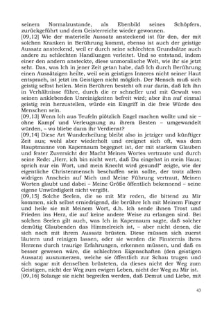 seinem      Normalzustande,     als    Ebenbild    seines    Schöpfers,
zurückgeführt und dem Geisterreiche wieder gewonnen.
[09,12] Wie der materielle Aussatz ansteckend ist für den, der mit
solchen Kranken in Berührung kommt, ebenso ist auch der geistige
Aussatz ansteckend, weil er durch seine schlechten Grundsätze auch
andere zu schlechten Handlungen verleitet. Und so entstand, indem
einer den andern ansteckte, diese unmoralische Welt, wie ihr sie jetzt
seht. Das, was Ich in jener Zeit getan habe, daß Ich durch Berührung
einen Aussätzigen heilte, weil sein geistiges Inneres nicht seiner Haut
entsprach, ist jetzt im Geistigen nicht möglich. Der Mensch muß sich
geistig selbst heilen. Mein Berühren besteht oft nur darin, daß Ich ihn
in Verhältnisse führe, durch die er schneller und mit Gewalt von
seinen anklebenden Unreinigkeiten befreit wird; aber ihn auf einmal
geistig rein herzustellen, würde ein Eingriff in die freie Würde des
Menschen sein.
[09,13] Wenn Ich aus Teufeln plötzlich Engel machen wollte und sie –
ohne Kampf und Verleugnung zu ihrem Besten – umgewandelt
würden, – wo bliebe dann ihr Verdienst?
[09,14] Diese Art Wunderheilung bleibt also in jetziger und künftiger
Zeit aus; wohl aber wiederholt und ereignet sich oft, was dem
Hauptmanne von Kapernaum begegnet ist, der mit starkem Glauben
und fester Zuversicht der Macht Meines Wortes vertraute und durch
seine Rede: „Herr, ich bin nicht wert, daß Du eingehst in mein Haus;
sprich nur ein Wort, und mein Knecht wird gesund!“ zeigte, wie der
eigentliche Christenmensch beschaffen sein sollte, der trotz allem
widrigen Anschein auf Mich und Meine Führung vertraut, Meinen
Worten glaubt und dabei – Meine Größe öffentlich bekennend – seine
eigene Unwürdigkeit nicht vergißt.
[09,15] Solche Seelen, die so mit Mir reden, die bittend zu Mir
kommen, sich selbst erniedrigend, die berühre Ich mit Meinem Finger
und heile sie mit Meinem Wort, d.h. Ich sende ihnen Trost und
Frieden ins Herz, die auf keine andere Weise zu erlangen sind. Bei
solchen Seelen gilt auch, was Ich in Kapernaum sagte, daß solcher
demütig Glaubenden das Himmelreich ist, – aber nicht denen, die
sich noch mit ihrem Aussatz brüsten. Diese müssen sich zuerst
läutern und reinigen lassen, oder sie werden die Finsternis ihres
Herzens durch traurige Erfahrungen, erkennen müssen, und daß es
besser gewesen wäre, die schlechten Eigenschaften (den geistigen
Aussatz) auszumerzen, welche sie öffentlich zur Schau trugen und
sich sogar mit denselben brüsteten, da dieses nicht der Weg zum
Geistigen, nicht der Weg zum ewigen Leben, nicht der Weg zu Mir ist.
[09,16] Solange sie nicht begreifen werden, daß Demut und Liebe, mit

                                                                     43
 