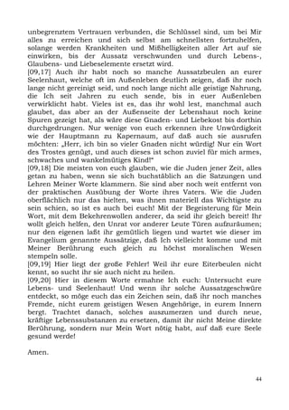 unbegrenztem Vertrauen verbunden, die Schlüssel sind, um bei Mir
alles zu erreichen und sich selbst am schnellsten fortzuhelfen,
solange werden Krankheiten und Mißhelligkeiten aller Art auf sie
einwirken, bis der Aussatz verschwunden und durch Lebens-,
Glaubens- und Liebeselemente ersetzt wird.
[09,17] Auch ihr habt noch so manche Aussatzbeulen an eurer
Seelenhaut, welche oft im Außenleben deutlich zeigen, daß ihr noch
lange nicht gereinigt seid, und noch lange nicht alle geistige Nahrung,
die Ich seit Jahren zu euch sende, bis in euer Außenleben
verwirklicht habt. Vieles ist es, das ihr wohl lest, manchmal auch
glaubet, das aber an der Außenseite der Lebenshaut noch keine
Spuren gezeigt hat, als wäre diese Gnaden- und Liebekost bis dorthin
durchgedrungen. Nur wenige von euch erkennen ihre Unwürdigkeit
wie der Hauptmann zu Kapernaum, auf daß auch sie ausrufen
möchten: „Herr, ich bin so vieler Gnaden nicht würdig! Nur ein Wort
des Trostes genügt, und auch dieses ist schon zuviel für mich armes,
schwaches und wankelmütiges Kind!“
[09,18] Die meisten von euch glauben, wie die Juden jener Zeit, alles
getan zu haben, wenn sie sich buchstäblich an die Satzungen und
Lehren Meiner Worte klammern. Sie sind aber noch weit entfernt von
der praktischen Ausübung der Worte ihres Vaters. Wie die Juden
oberflächlich nur das hielten, was ihnen materiell das Wichtigste zu
sein schien, so ist es auch bei euch! Mit der Begeisterung für Mein
Wort, mit dem Bekehrenwollen anderer, da seid ihr gleich bereit! Ihr
wollt gleich helfen, den Unrat vor anderer Leute Türen aufzuräumen;
nur den eigenen laßt ihr gemütlich liegen und wartet wie dieser im
Evangelium genannte Aussätzige, daß Ich vielleicht komme und mit
Meiner Berührung euch gleich zu höchst moralischen Wesen
stempeln solle.
[09,19] Hier liegt der große Fehler! Weil ihr eure Eiterbeulen nicht
kennt, so sucht ihr sie auch nicht zu heilen.
[09,20] Hier in diesem Worte ermahne Ich euch: Untersucht eure
Lebens- und Seelenhaut! Und wenn ihr solche Aussatzgeschwüre
entdeckt, so möge euch das ein Zeichen sein, daß ihr noch manches
Fremde, nicht eurem geistigen Wesen Angehörige, in eurem Innern
bergt. Trachtet danach, solches auszumerzen und durch neue,
kräftige Lebenssubstanzen zu ersetzen, damit ihr nicht Meine direkte
Berührung, sondern nur Mein Wort nötig habt, auf daß eure Seele
gesund werde!

Amen.


                                                                     44
 