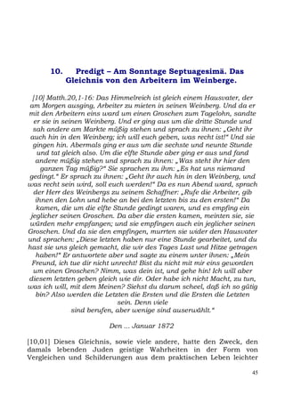 10.     Predigt – Am Sonntage Septuagesimä. Das
             Gleichnis von den Arbeitern im Weinberge.

  [10] Matth.20,1-16: Das Himmelreich ist gleich einem Hausvater, der
am Morgen ausging, Arbeiter zu mieten in seinen Weinberg. Und da er
mit den Arbeitern eins ward um einen Groschen zum Tagelohn, sandte
   er sie in seinen Weinberg. Und er ging aus um die dritte Stunde und
  sah andere am Markte müßig stehen und sprach zu ihnen: „Geht ihr
 auch hin in den Weinberg; ich will euch geben, was recht ist!“ Und sie
  gingen hin. Abermals ging er aus um die sechste und neunte Stunde
    und tat gleich also. Um die elfte Stunde aber ging er aus und fand
    andere müßig stehen und sprach zu ihnen: „Was steht ihr hier den
     ganzen Tag müßig?“ Sie sprachen zu ihm: „Es hat uns niemand
gedingt.“ Er sprach zu ihnen: „Geht ihr auch hin in den Weinberg, und
was recht sein wird, soll euch werden!“ Da es nun Abend ward, sprach
  der Herr des Weinbergs zu seinem Schaffner: „Rufe die Arbeiter, gib
   ihnen den Lohn und hebe an bei den letzten bis zu den ersten!“ Da
    kamen, die um die elfte Stunde gedingt waren, und es empfing ein
 jeglicher seinen Groschen. Da aber die ersten kamen, meinten sie, sie
würden mehr empfangen; und sie empfingen auch ein jeglicher seinen
Groschen. Und da sie den empfingen, murrten sie wider den Hausvater
und sprachen: „Diese letzten haben nur eine Stunde gearbeitet, und du
hast sie uns gleich gemacht, die wir des Tages Last und Hitze getragen
    haben!“ Er antwortete aber und sagte zu einem unter ihnen: „Mein
 Freund, ich tue dir nicht unrecht! Bist du nicht mit mir eins geworden
  um einen Groschen? Nimm, was dein ist, und gehe hin! Ich will aber
diesem letzten geben gleich wie dir. Oder habe ich nicht Macht, zu tun,
was ich will, mit dem Meinen? Siehst du darum scheel, daß ich so gütig
    bin? Also werden die Letzten die Ersten und die Ersten die Letzten
                              sein. Denn viele
                sind berufen, aber wenige sind auserwählt.“

                         Den ... Januar 1872

[10,01] Dieses Gleichnis, sowie viele andere, hatte den Zweck, den
damals lebenden Juden geistige Wahrheiten in der Form von
Vergleichen und Schilderungen aus dem praktischen Leben leichter

                                                                     45
 