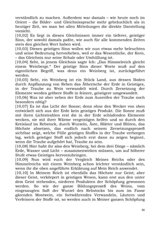 verständlich zu machen. Außerdem war damals – wie heute noch im
Orient – die Bilder- und Gleichnissprache mehr gebräuchlich als in
heutiger Zeit, wo man bei allen Mitteilungen die direkte Darstellung
vorzieht.
[10,02] Es liegt in diesen Gleichnissen immer ein tieferer, geistiger
Sinn, der sowohl damals paßte, wie auch für alle kommenden Zeiten
stets den gleichen Wert haben wird.
[10,03] Diesen geistigen Sinn wollen wir nun etwas mehr beleuchten
und seine Bedeutung hervorheben, weil er das Wesentliche, der Kern,
– das Gleichnis nur seine Schale oder Umhüllung ist.
[10,04] Seht, in jenem Gleichnis sagte Ich: „Das Himmelreich gleicht
einem Weinberge.“ Der geistige Sinn dieser Worte muß auf den
eigentlichen Begriff, was denn ein Weinberg ist, zurückgeführt
werden.
[10,05] Seht, ein Weinberg ist ein Stück Land, aus dessen Boden
durch Anpflanzung von Reben das Ätherische der Erde in Geistiges,
in der Traube zu Wein verwandelt wird. Durch Zersetzung der
Elemente werden gröbere Stoffe in feinere, geistigere umgewandelt.
[10,06] Was ist aber neben der Erde zum Ausreifen der Traube noch
besonders nötig?
[10,07] Es ist das Licht der Sonne; denn ohne den Wecker von oben
entwickelt sich aus der Erde kein geistiges Produkt. Die Sonne muß
mit ihren Lichtstrahlen erst die in der Erde schlafenden Elemente
wecken, sie mit ihrer Wärme vergeistigen helfen und so durch den
Kreislauf im Rebstock, durch Wurzeln, Äste, Blätter und Blüten, das
Höchste absetzen, das endlich nach seinem Zersetzungsprozeß
sichtbar zeigt, welche Fülle geistigen Stoffes in der Traube verborgen
lag, welch geistiger Stoff sich jedoch erst dann zu zeigen beginnt,
wenn die Traube aufgehört hat, Traube zu sein.
[10,08] Hier habt ihr also den Weinberg, bei dem drei Dinge – nämlich
Erde, Wasser und Licht – zusammenwirken müssen, um auf höherer
Stufe etwas Geistiges hervorzubringen.
[10,09] Nun wird euch der Vergleich Meines Reichs oder des
Himmelreichs mit einem Weinberg schon leichter verständlich sein,
wenn ihr die oben angeführte Erklärung auf Mein Reich anwendet.
[10,10] In Meinem Reich ist ebenfalls das Höchste nur Geist; aber
dieser Geist, verkörpert in geistigen Wesen, kann erst aus den unter
dem Geist stehenden, niederen Produkten der Schöpfung gewonnen
werden. So wie der ganze Bildungsprozeß des Weins, vom
eingesaugten Saft der Wurzel des Rebstocks bis zum im Fasse
gärenden Mostwein, ein fortwährendes Verwandeln, Läutern und
Verfeinern der Stoffe ist, so werden auch in Meiner ganzen Schöpfung

                                                                    46
 