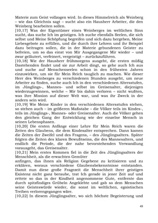 Materie zum Geist vollzogen wird. In dieses Himmelreich als Weinberg
– wie das Gleichnis sagt – sucht also ein Hausherr Arbeiter, die den
Weinberg bearbeiten sollen.
[10,17] Was der Eigentümer eines Weinberges im weltlichen Sinn
sucht, das suche Ich im geistigen. Ich suche ebenfalls Seelen, die sich
selbst und Meine Schöpfung begreifen und sich dazu hergeben, Meine
Liebesgebote zu erfüllen, und die durch ihre Lehren und ihr Beispiel
dazu beitragen sollen, die in der Materie gebundenen Geister zu
befreien, um so das einst von Mir Ausgegangene Mir wieder – und
zwar geläutert, verfeinert, vergeistigt – zurückzuführen.
[10,18] Wie der Hausherr frühmorgens ausgeht, die ersten müßig
Dastehenden findet und sie zur Arbeit dingt, so gehe auch Ich aus
und suche auf Menschenseelen schon in den frühesten Jahren
einzuwirken, um sie für Mein Reich tauglich zu machen. Wie dieser
Herr des Weinberges zu verschiedenen Stunden ausgeht, um neue
Arbeiter zu finden, suche auch Ich in den verschiedenen Altersstufen,
im Jünglings-, Mannes- und selbst im Greisenalter, diejenigen
wiederzugewinnen, welche – Mir bis dahin verloren – nicht wußten,
was ihre Mission auf dieser Welt war, und was ihr Zweck in der
andern sein wird.
[10,19] Wie Meine Kinder in den verschiedenen Altersstufen stehen,
so stehen auch – im größeren Maßstabe – die Völker teils im Kindes-,
teils im Jünglings-, Mannes- oder Greisenalter. Auch die Völker gehen
den gleichen Gang der Entwicklung wie der einzelne Mensch in
seinen Lebensphasen.
[10,20] Die ersten Anfänge einer Lehre für Mein Reich waren die
Zeiten des Glaubens, die dem Kindesalter entsprechen. Dann kamen
die Zeiten der Zweifel und des Fragens, – des Jünglingsalters. Später
folgten die Zeiten des klaren Bewußtseins, die des Mannesalters, und
endlich die Periode, die der nahe bevorstehenden Verwandlung
vorausgeht, das Greisenalter.
[10,21] Mein erstes Kommen fiel in die Zeit des Jünglingsalters der
Menschheit, als die erwachten Gemüter
anfingen, das ihnen als Religion Gegebene zu kritisieren und zu
erklären, woraus verschiedene Glaubensbekenntnisse entstanden.
Damit nun diese große Fragezeit die Menschheit ihrer geistigen
Existenz nicht ganz beraube, trat Ich gerade in jener Zeit auf und
rettete so das in der Kindheit angenommene Gute, entfernte das
durch spitzfindiges Grübeln Angeklebte und gab so dem Menschen
seine Geisteswürde wieder, die sonst im weltlichen, egoistischen
Treiben verlorengegangen wäre.
[10,22] In diesem Jünglingsalter, wo sich höchste Begeisterung und

                                                                     48
 
