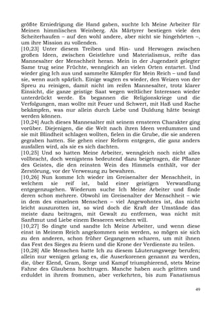 größte Erniedrigung die Hand gaben, suchte Ich Meine Arbeiter für
Meinen himmlischen Weinberg. Als Märtyrer bestiegen viele den
Scheiterhaufen – auf den wohl andere, aber nicht sie hingehörten –,
um ihre Mission zu vollenden.
[10,23] Unter diesem Treiben und Hin- und Herwogen zwischen
großen Ideen, zwischen Geistlehre und Materialismus, reifte das
Mannesalter der Menschheit heran. Mein in der Jugendzeit gelegter
Same trug seine Früchte, wenngleich an vielen Orten entartet. Und
wieder ging Ich aus und sammelte Kämpfer für Mein Reich – und fand
sie, wenn auch spärlich. Einige wagten es wieder, den Weizen von der
Spreu zu reinigen, damit nicht im reifen Mannesalter, trotz klarer
Einsicht, die ganze geistige Saat wegen weltlicher Interessen wieder
unterdrückt werde. Es begannen die Religionskriege und die
Verfolgungen, man wollte mit Feuer und Schwert, mit Haß und Rache
bekämpfen, was nur allein durch Liebe und Duldung hätte besiegt
werden können.
[10,24] Auch dieses Mannesalter mit seinem ernsteren Charakter ging
vorüber. Diejenigen, die die Welt nach ihren Ideen verdummen und
sie mit Blindheit schlagen wollten, fielen in die Grube, die sie anderen
gegraben hatten. Sie gehen einer Reform entgegen, die ganz anders
ausfallen wird, als sie es sich dachten.
[10,25] Und so hatten Meine Arbeiter, wenngleich noch nicht alles
vollbracht, doch wenigstens bedeutend dazu beigetragen, die Pflanze
des Geistes, die den reinsten Wein des Himmels enthält, vor der
Zerstörung, vor der Verwesung zu bewahren.
[10,26] Nun komme Ich wieder im Greisenalter der Menschheit, in
welchem sie reif ist, bald einer geistigen Verwandlung
entgegenzugehen. Wiederum suche Ich Meine Arbeiter und finde
deren schon mehrere. Obwohl im Greisenalter der Menschheit – wie
in dem des einzelnen Menschen – viel Angewohntes ist, das nicht
leicht auszurotten ist, so wird doch die Kraft der Umstände das
meiste dazu beitragen, mit Gewalt zu entfernen, was nicht mit
Sanftmut und Liebe einem Besseren weichen will.
[10,27] So dingte und sandte Ich Meine Arbeiter, und wenn diese
einst in Meinem Reich angekommen sein werden, so mögen sie sich
zu den anderen, schon früher Gegangenen scharen, um mit ihnen
das Fest des Sieges zu feiern und die Krone der Verdienste zu teilen.
[10,28] Alle Menschen hatte Ich zu diesem Läuterungswege berufen;
allein nur wenigen gelang es, die Auserkorenen genannt zu werden,
die, über Elend, Gram, Sorge und Kampf triumphierend, stets Meine
Fahne des Glaubens hochtrugen. Manche haben auch gelitten und
erduldet in ihrem frommen, aber verkehrten, bis zum Fanatismus

                                                                      49
 