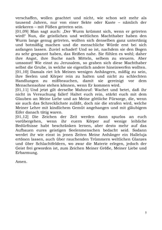 verschaffen, wollen geachtet und nicht, wie schon seit mehr als
tausend Jahren, nur von einer Sekte oder Kaste – nämlich der
stärkeren – mit Füßen getreten sein.
[01,09] Man sagt auch: ,Der Wurm krümmt sich, wenn er getreten
wird!‘ Nun, die geistlichen und weltlichen Machthaber haben den
Wurm lange genug getreten, wollten sich denselben ganz untertänig
und botmäßig machen und die menschliche Würde erst bei sich
anfangen lassen. Zuviel schadet! Und so ist, nachdem sie den Bogen
zu sehr gespannt haben, das Reißen nahe. Sie fühlen es wohl; daher
ihre Angst, ihre Suche nach Mitteln, selbem zu steuern. Aber
umsonst! Wie einst zu Jerusalem, so graben sich diese Machthaber
selbst die Grube, in welche sie eigentlich andere hineinwerfen wollten.
[01,10] Damals riet Ich Meinen wenigen Anhängern, mäßig zu sein,
ihre Seelen und Körper rein zu halten und nicht zu schlechten
Handlungen zu mißbrauchen, damit sie gereinigt vor dem
Menschensohne stehen können, wenn Er kommen wird.
[01,11] Und jetzt gilt derselbe Mahnruf: Wachet und betet, daß ihr
nicht in Versuchung fallet! Haltet euch rein, stärkt euch mit dem
Glauben an Meine Liebe und an Meine göttliche Fürsorge, die, wenn
sie auch das Schrecklichste zuläßt, doch nie die strafen wird, welche
Meiner Lehre mit kindlichem Gemüt angehangen und mit gläubigem
Eifer danach tätig waren.
[01,12] Die Zeichen der Zeit werden dann spurlos an euch
vorübergehen, wenn ihr euern Körper auf wenige leibliche
Bedürfnisse habt beschränken lernen, aber desto mehr auf das
Aufbauen eures geistigen Seelenmenschen bedacht seid. Sodann
werdet ihr wie einst in jenen Zeiten Meine Anhänger ein Halleluja
ertönen lassen, auch über rauchenden Trümmern weltlichen Glanzes
und über Schlachtfeldern, wo zwar die Materie erlegen, jedoch der
Geist frei geworden ist, zum Zeichen Meiner Größe, Meiner Liebe und
Erbarmung.

Amen.




                                                                      5
 