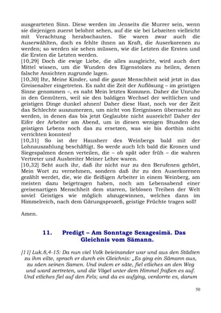 ausgearteten Sinn. Diese werden im Jenseits die Murrer sein, wenn
sie diejenigen zuerst belohnt sehen, auf die sie bei Lebzeiten vielleicht
mit Verachtung herabschauten. Sie waren zwar auch die
Auserwählten, doch es fehlte ihnen an Kraft, die Auserkorenen zu
werden; so werden sie sehen müssen, wie die Letzten die Ersten und
die Ersten die Letzten werden.
[10,29] Doch die ewige Liebe, die alles ausgleicht, wird auch dort
Mittel wissen, um die Wunden des Eigenstolzes zu heilen, denen
falsche Ansichten zugrunde lagen.
[10,30] Ihr, Meine Kinder, und die ganze Menschheit seid jetzt in das
Greisenalter eingetreten. Es naht die Zeit der Auflösung – im geistigen
Sinne genommen –, es naht Mein letztes Kommen. Daher die Unruhe
in den Gemütern, weil sie den baldigen Wechsel der weltlichen und
geistigen Dinge dunkel ahnen! Daher diese Hast, noch vor der Zeit
das Schlechte auszumerzen, um nicht von Ereignissen überrascht zu
werden, in denen das bis jetzt Geglaubte nicht ausreicht! Daher der
Eifer der Arbeiter am Abend, um in diesen wenigen Stunden des
geistigen Lebens noch das zu ersetzen, was sie bis dorthin nicht
verrichten konnten!
[10,31] So ist der Hausherr des Weinbergs bald mit der
Lohnauszahlung beschäftigt. So werde auch Ich bald die Kronen und
Siegespalmen denen verteilen, die – ob spät oder früh – die wahren
Vertreter und Ausbreiter Meiner Lehre waren.
[10,32] Seht auch ihr, daß ihr nicht nur zu den Berufenen gehört,
Mein Wort zu vernehmen, sondern daß ihr zu den Auserkorenen
gezählt werdet, die, wie die fleißigen Arbeiter in einem Weinberg, am
meisten dazu beigetragen haben, noch am Lebensabend einer
greisenartigen Menschheit dem starren, lieblosen Treiben der Welt
soviel Geistiges wie möglich abzugewinnen, welches dann im
Himmelreich, nach dem Gärungsprozeß, geistige Früchte tragen soll!

Amen.


        11.     Predigt – Am Sonntage Sexagesimä. Das
                      Gleichnis vom Sämann.

[11] Luk.8,4-15: Da nun viel Volk beieinander war und aus den Städten
  zu ihm eilte, sprach er durch ein Gleichnis: „Es ging ein Sämann aus,
   zu säen seinen Samen. Und indem er säte, fiel etliches an den Weg
   und ward zertreten, und die Vögel unter dem Himmel fraßen es auf.
 Und etliches fiel auf den Fels; und da es aufging, verdorrte es, darum

                                                                       50
 
