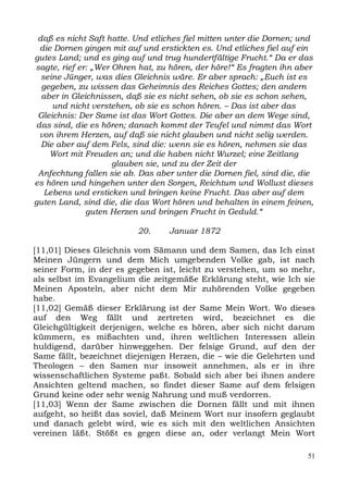 daß es nicht Saft hatte. Und etliches fiel mitten unter die Dornen; und
 die Dornen gingen mit auf und erstickten es. Und etliches fiel auf ein
gutes Land; und es ging auf und trug hundertfältige Frucht.“ Da er das
sagte, rief er: „Wer Ohren hat, zu hören, der höre!“ Es fragten ihn aber
  seine Jünger, was dies Gleichnis wäre. Er aber sprach: „Euch ist es
  gegeben, zu wissen das Geheimnis des Reiches Gottes; den andern
  aber in Gleichnissen, daß sie es nicht sehen, ob sie es schon sehen,
     und nicht verstehen, ob sie es schon hören. – Das ist aber das
 Gleichnis: Der Same ist das Wort Gottes. Die aber an dem Wege sind,
das sind, die es hören; danach kommt der Teufel und nimmt das Wort
 von ihrem Herzen, auf daß sie nicht glauben und nicht selig werden.
  Die aber auf dem Fels, sind die: wenn sie es hören, nehmen sie das
    Wort mit Freuden an; und die haben nicht Wurzel; eine Zeitlang
                     glauben sie, und zu der Zeit der
 Anfechtung fallen sie ab. Das aber unter die Dornen fiel, sind die, die
es hören und hingehen unter den Sorgen, Reichtum und Wollust dieses
   Lebens und ersticken und bringen keine Frucht. Das aber auf dem
guten Land, sind die, die das Wort hören und behalten in einem feinen,
              guten Herzen und bringen Frucht in Geduld.“

                          20.     Januar 1872

[11,01] Dieses Gleichnis vom Sämann und dem Samen, das Ich einst
Meinen Jüngern und dem Mich umgebenden Volke gab, ist nach
seiner Form, in der es gegeben ist, leicht zu verstehen, um so mehr,
als selbst im Evangelium die zeitgemäße Erklärung steht, wie Ich sie
Meinen Aposteln, aber nicht dem Mir zuhörenden Volke gegeben
habe.
[11,02] Gemäß dieser Erklärung ist der Same Mein Wort. Wo dieses
auf den Weg fällt und zertreten wird, bezeichnet es die
Gleichgültigkeit derjenigen, welche es hören, aber sich nicht darum
kümmern, es mißachten und, ihren weltlichen Interessen allein
huldigend, darüber hinweggehen. Der felsige Grund, auf den der
Same fällt, bezeichnet diejenigen Herzen, die – wie die Gelehrten und
Theologen – den Samen nur insoweit annehmen, als er in ihre
wissenschaftlichen Systeme paßt. Sobald sich aber bei ihnen andere
Ansichten geltend machen, so findet dieser Same auf dem felsigen
Grund keine oder sehr wenig Nahrung und muß verdorren.
[11,03] Wenn der Same zwischen die Dornen fällt und mit ihnen
aufgeht, so heißt das soviel, daß Meinem Wort nur insofern geglaubt
und danach gelebt wird, wie es sich mit den weltlichen Ansichten
vereinen läßt. Stößt es gegen diese an, oder verlangt Mein Wort

                                                                      51
 