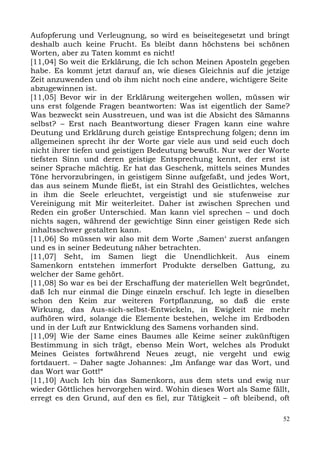 Aufopferung und Verleugnung, so wird es beiseitegesetzt und bringt
deshalb auch keine Frucht. Es bleibt dann höchstens bei schönen
Worten, aber zu Taten kommt es nicht!
[11,04] So weit die Erklärung, die Ich schon Meinen Aposteln gegeben
habe. Es kommt jetzt darauf an, wie dieses Gleichnis auf die jetzige
Zeit anzuwenden und ob ihm nicht noch eine andere, wichtigere Seite
abzugewinnen ist.
[11,05] Bevor wir in der Erklärung weitergehen wollen, müssen wir
uns erst folgende Fragen beantworten: Was ist eigentlich der Same?
Was bezweckt sein Ausstreuen, und was ist die Absicht des Sämanns
selbst? – Erst nach Beantwortung dieser Fragen kann eine wahre
Deutung und Erklärung durch geistige Entsprechung folgen; denn im
allgemeinen sprecht ihr der Worte gar viele aus und seid euch doch
nicht ihrer tiefen und geistigen Bedeutung bewußt. Nur wer der Worte
tiefsten Sinn und deren geistige Entsprechung kennt, der erst ist
seiner Sprache mächtig. Er hat das Geschenk, mittels seines Mundes
Töne hervorzubringen, in geistigem Sinne aufgefaßt, und jedes Wort,
das aus seinem Munde fließt, ist ein Strahl des Geistlichtes, welches
in ihm die Seele erleuchtet, vergeistigt und sie stufenweise zur
Vereinigung mit Mir weiterleitet. Daher ist zwischen Sprechen und
Reden ein großer Unterschied. Man kann viel sprechen – und doch
nichts sagen, während der gewichtige Sinn einer geistigen Rede sich
inhaltsschwer gestalten kann.
[11,06] So müssen wir also mit dem Worte ,Samen‘ zuerst anfangen
und es in seiner Bedeutung näher betrachten.
[11,07] Seht, im Samen liegt die Unendlichkeit. Aus einem
Samenkorn entstehen immerfort Produkte derselben Gattung, zu
welcher der Same gehört.
[11,08] So war es bei der Erschaffung der materiellen Welt begründet,
daß Ich nur einmal die Dinge einzeln erschuf. Ich legte in dieselben
schon den Keim zur weiteren Fortpflanzung, so daß die erste
Wirkung, das Aus-sich-selbst-Entwickeln, in Ewigkeit nie mehr
aufhören wird, solange die Elemente bestehen, welche im Erdboden
und in der Luft zur Entwicklung des Samens vorhanden sind.
[11,09] Wie der Same eines Baumes alle Keime seiner zukünftigen
Bestimmung in sich trägt, ebenso Mein Wort, welches als Produkt
Meines Geistes fortwährend Neues zeugt, nie vergeht und ewig
fortdauert. – Daher sagte Johannes: „Im Anfange war das Wort, und
das Wort war Gott!“
[11,10] Auch Ich bin das Samenkorn, aus dem stets und ewig nur
wieder Göttliches hervorgehen wird. Wohin dieses Wort als Same fällt,
erregt es den Grund, auf den es fiel, zur Tätigkeit – oft bleibend, oft

                                                                     52
 
