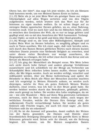 Ohren hat, der höre!“, das sage Ich jetzt wieder, da Ich als Sämann
bald kommen werde, um von Meinem Samen Ernte zu halten.
[11,15] Mehr als je ist jetzt Mein Wort als geistiger Same zur ewigen
Glückseligkeit auf allen Wegen zertreten und von den Vögeln
aufgefressen worden, welch letztere sich das Wort nur für ihr
Interesse zu eigen machen wollten. Es ist schon längst auf zu
steinigen Boden egoistischer Herzen gefallen, wo es, ohne Nahrung,
verdorren muß. Und wo noch hier und da ein Hälmchen blüht, steht
es zwischen den Genüssen der Welt, da es nur so lange gelitten und
gepflegt wird, wie es mit den Ansichten der Welt harmoniert. Verlangt
es aber Opfer, so wird es bei groß und klein über Bord geworfen.
[11,16] Wenige sind es, die trotz aller Mißhelligkeiten, Kämpfe und
Leiden Mein Wort im Herzen behalten, es sorgfältig pflegen und es
auch in Taten ausüben. Wie Ich einst sagte, daß viele berufen seien,
sich durch den Samen Meines göttlichen Wortes nach diesem kurzen
irdischen Dasein jenseits eine bleibende Seligkeit zu erwerben, sind
unter diesen vielen Berufenen nur wenige auserkoren, die
Siegespalme zu erlangen, die Ich selbst einst durch das Kreuz und am
Kreuze als Mensch errungen habe.
[11,17] Ich ging der Menschheit als Beispiel voran. Wie Mein Leben
sich nicht durch hohe Geburt und andere günstige Verhältnisse
auszeichnete und Ich schließlich vor der Menge als Verbrecher am
Schandpfahl Mein irdisches Leben lassen mußte, ebenso ergeht es
allen, die Mir folgen werden. Auch sie werden verfolgt, verachtet und
mißhandelt werden. Aber wie Meine Auferstehung und später die
Heimkehr in Mein Reich alle Pläne der Menschen zunichte machten
und Ich vergeistigt in Meinen Himmeln ankam, so werden auch
diejenigen, welche ihr Herz als gutes Erdreich Meinen Worten
darboten, einst ernten, was Ich hier in ihre Brust gesät habe. Sie
werden belohnt werden durch das Bewußtsein, gekämpft, gelitten,
aber auch gesiegt zu haben. Sie werden den Lohn empfangen, da sie
nie – wie eitle Wanderer – Mein auf ihren Weg gestreutes Liebeskorn
zertraten, noch ihr Herz zu Stein werden ließen, noch wegen der
weltlichen Freuden, welche die Dornen fürs Geistige sind, die
aufkeimende Frucht vernachlässigt haben. Sie werden als gutes
Erdreich edle Früchte tragen, wie auch Ich einst sagte: „An ihren
Früchten sollt ihr sie erkennen!“
[11,18] So ist die Aussaat reif geworden, damit endlich der Weizen
von der Spreu gesondert, die Dornen und Disteln einer
feuerähnlichen Reinigung übergeben und das gereifte Korn in Meine
Scheunen gebracht wird. Schon seht ihr überall, wie die Sichtung
beginnt. Ich komme, um für Meinen ausgesäten Samen

                                                                   54
 