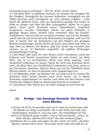 Verantwortung zu verlangen. – Wie die Arbeit, so der Lohn!
[11,19] Mein Wort ist göttliche Aussaat, ist Aussaat der Ewigkeit für
die Ewigkeit. Wenngleich die Aussaat mißachtet, wenngleich sie mit
Füßen getreten wird, wenngleich sie unter Dornen aufgeht, – stets
bleibt der göttliche Keim, und ein Samenkorn genügt, des Guten in
Fülle zu zeugen und über die Welt auszugießen. Daher ist es ganz
gleich, wenn auch Tausende dieser Samenkörner vergeblich
ausgestreut wurden. Diejenigen, welche auf gutes Erdreich, in
gläubige Herzen fielen, werden Licht verbreiten über die Dunkel-
Gebliebenen. Und so wird nie vernichtet werden, was Ich als Schöpfer
schuf, was Ich als Jesus mit dem Kreuzestode besiegelte, und was Ich
jetzt in kurzer Zeit als Erntemann von den Feldern des geistigen
Wirkens heimbringen werde. Wenn die Ernte auch klein sein wird, so
liegt eben im Kleinen der Beweis, daß das Große nie verwelkt und
verwest, so es, im Kleinsten eingehüllt, die größten Wirkungen
hervorzubringen vermag.
[11,20] Daher laßt auch ihr eure Herzen nicht versteinern, nicht mit
Unkraut und Disteln bewachsen! Haltet sie stets bereit, um Mein
Wort, das in so verschiedener Weise eure Seele erquickt, auch
tatsächlich aufkeimen zu lassen, damit ihr nicht das Schicksal derer
teilet, die Mein Wort nur oberflächlich aufnehmen und dann, wenn es
zur Tat kommt, beweisen, daß der Same nur auf der Oberfläche ihres
Herzens klebte, nie aber in dasselbe tiefer eingedrungen ist!
[11,21] Bedenket wohl: ein Sämann sät, um einst auch zu ernten! Die
Erntezeit rückt heran! Machet auch euch bereit, um in Meine
Scheunen aufgenommen zu werden und nicht mit den Dornen und
Disteln den längeren Weg zur Besserung antreten zu müssen!
[11,22] Darum: Wer Ohren hat, der höre, solange es noch Zeit ist!

Amen.


    12.     Predigt – Am Sonntage Estomihi. Die Heilung
                         eines Blinden.

 [12] Luk.18,35-43: Es geschah aber, da er nahe zu Jericho kam, saß
   ein Blinder am Wege und bettelte. Da er aber hörte das Volk, das
  hindurchging, forschte er, was das wäre. Da verkündigten sie ihm,
Jesus von Nazareth ginge vorüber. Und er rief und sprach: „Jesus, du
      Sohn Davids, erbarme dich mein!“ Die aber vornean gingen,
bedräueten ihn, er solle schweigen. Er aber schrie viel mehr: „Du Sohn
 Davids, erbarme dich mein!“ Jesus aber stand stille und hieß ihn zu

                                                                    55
 