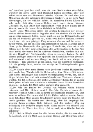 auf manches gestoßen sind, was sie zum Nachdenken veranlaßte,
worüber sie gerne Licht und Bescheid haben möchten, aber sich
selbst nicht von der Finsternis befreien können. Es sind dies jene
Menschen, die den religiösen Zeremonien huldigen, in sie mehr Wert
hineinlegen, als sie wirklich haben. In einzelnen Fällen fühlen sie
sehr wohl, daß über diesem Kultus doch noch etwas Höheres,
Geistiges ist, das ihnen den eigentlichen Trost in den Fällen geben
könnte, wo sie die menschliche Weisheit im Stich läßt.
[12,08] Diese Menschen sitzen am großen Lebensweg der Geister,
welche alle im Fortschreiten begriffen sind. Sie sind es, die als Bettler
um geistige Almosen bitten, damit auch sie an der Erdenscholle, auf
die sie ihr Schicksal gestellt hat, nicht ewig haften bleiben, sondern
damit auch sie den geistigen Flug antreten können, welcher anderen
zuteil wurde, die sie an sich vorüberrauschen fühlen. Manche gehen
diese große Heerstraße des geistigen Fortschritts; aber nicht alle
fühlen sich berufen und gedrungen, den Anflehenden zu helfen. Wie
auch nicht alle einem Bettler Almosen darreichen, sondern nur die,
die den Begriff der Nächstenliebe näher verstanden haben. So wird
diesen geistigen Bettlern nur spärlich der Lebensunterhalt gewährt,
weil niemand – sei es aus Mangel an Kraft, sei es aus Mangel an
Kenntnis – den Bittenden geben kann, was sie eigentlich verlangen,
d.h. die geistige Sehe, welche nur wenige der Vorübergehenden ganz
besitzen.
[12,09] Damit aber eben diesen nach göttlicher Speise Hungernden,
sich nach dem Wahrheitslichte Sehnenden, ihre Bitte erfüllt werde,
und damit denjenigen das Gesicht wiedergegeben werde, die, schon
längst Meiner harrend, mit unerschütterlichem Vertrauen abwarten
wollten, bis Ich selbst als der große Lichtbringer ihnen das in ganzer
Fülle geben würde, was andere nur teilweise ihnen hätten darreichen
können, – so habe Ich Mich selbst auf den Weg gemacht.
[12,10] Wie der Bettler bei Jericho von weitem Meine Stimme
erkannte und Mich flehend anrief: „Du Sohn Davids, erbarme dich
meiner!“, ebenso rufen Mich in ihrem Seelendrange manche an, und
zwar im vollsten Vertrauen, daß Ich ihr Flehen erhören werde. Diesen
kann Ich dann Mein ganzes Gnadenlicht geben; denn ihr Glaube hat
ihnen geholfen. Sie waren fest überzeugt, daß Ich derjenige bin,
welcher ihnen geistiges Licht bringen und den rechten Weg zur
Erlangung der Seligkeit zeigen kann. Diese mache Ich sehend und
lege ihnen die Worte ins Herz: „Sei sehend, dein Glaube hat dir
geholfen!“
[12,11] Solche Blinde wart ihr alle, Meine Kinder, die Ich aus vielen
herausfand, weil ihr Mich aus innerem Drang und Bedürfnis schon

                                                                       57
 