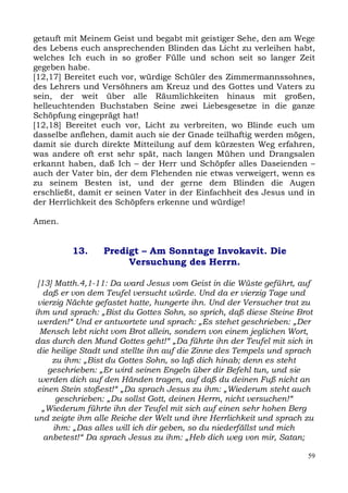 getauft mit Meinem Geist und begabt mit geistiger Sehe, den am Wege
des Lebens euch ansprechenden Blinden das Licht zu verleihen habt,
welches Ich euch in so großer Fülle und schon seit so langer Zeit
gegeben habe.
[12,17] Bereitet euch vor, würdige Schüler des Zimmermannssohnes,
des Lehrers und Versöhners am Kreuz und des Gottes und Vaters zu
sein, der weit über alle Räumlichkeiten hinaus mit großen,
helleuchtenden Buchstaben Seine zwei Liebesgesetze in die ganze
Schöpfung eingeprägt hat!
[12,18] Bereitet euch vor, Licht zu verbreiten, wo Blinde euch um
dasselbe anflehen, damit auch sie der Gnade teilhaftig werden mögen,
damit sie durch direkte Mitteilung auf dem kürzesten Weg erfahren,
was andere oft erst sehr spät, nach langen Mühen und Drangsalen
erkannt haben, daß Ich – der Herr und Schöpfer alles Daseienden –
auch der Vater bin, der dem Flehenden nie etwas verweigert, wenn es
zu seinem Besten ist, und der gerne dem Blinden die Augen
erschließt, damit er seinen Vater in der Einfachheit des Jesus und in
der Herrlichkeit des Schöpfers erkenne und würdige!

Amen.


         13.     Predigt – Am Sonntage Invokavit. Die
                      Versuchung des Herrn.

 [13] Matth.4,1-11: Da ward Jesus vom Geist in die Wüste geführt, auf
   daß er von dem Teufel versucht würde. Und da er vierzig Tage und
 vierzig Nächte gefastet hatte, hungerte ihn. Und der Versucher trat zu
ihm und sprach: „Bist du Gottes Sohn, so sprich, daß diese Steine Brot
 werden!“ Und er antwortete und sprach: „Es stehet geschrieben: „Der
  Mensch lebt nicht vom Brot allein, sondern von einem jeglichen Wort,
das durch den Mund Gottes geht!“ „Da führte ihn der Teufel mit sich in
 die heilige Stadt und stellte ihn auf die Zinne des Tempels und sprach
     zu ihm: „Bist du Gottes Sohn, so laß dich hinab; denn es steht
    geschrieben: „Er wird seinen Engeln über dir Befehl tun, und sie
 werden dich auf den Händen tragen, auf daß du deinen Fuß nicht an
 einen Stein stoßest!“ „Da sprach Jesus zu ihm: „Wiederum steht auch
      geschrieben: „Du sollst Gott, deinen Herrn, nicht versuchen!“
  „Wiederum führte ihn der Teufel mit sich auf einen sehr hohen Berg
und zeigte ihm alle Reiche der Welt und ihre Herrlichkeit und sprach zu
     ihm: „Das alles will ich dir geben, so du niederfällst und mich
   anbetest!“ Da sprach Jesus zu ihm: „Heb dich weg von mir, Satan;

                                                                     59
 