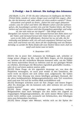 2. Predigt – Am 2. Advent. Die Anfrage des Johannes.

 [02] Matth.11,2-6. 27-30: Da aber Johannes im Gefängnis die Werke
 Christi hörte, sandte er seiner Jünger zwei und ließ ihm sagen: „Bist
 du, der da kommen soll, oder sollen wir eines andern warten?“ Jesus
   antwortete und sprach zu ihnen: „Gehet hin und saget Johannes
 wieder, was ihr sehet und höret: Die Blinden sehen und die Lahmen
 gehen, die Aussätzigen werden rein und die Tauben hören, die Toten
 stehen auf und den Armen wird das Evangelium gepredigt; und selig
         ist, der sich nicht an mir ärgert!“ – Alle Dinge sind mir
übergeben von meinem Vater. Und niemand kennet den Sohn denn nur
  der Vater; und niemand kennet den Vater denn nur der Sohn, und
   wem es der Sohn will offenbaren. Kommet her zu mir alle, die ihr
 mühselig und beladen seid, ich will euch erquicken! Nehmet auf euch
mein Joch und lernet von mir, denn ich bin sanftmütig und von Herzen
demütig; so werdet ihr Ruhe finden für eure Seelen! Denn mein Joch ist
                      sanft und meine Last ist leicht.

                           4. Dezember 1871

[02,01] Als in jener Zeit Johannes im Gefängnis saß, schickte er
einige seiner Jünger zu Mir, und ließ Mich fragen, ob Ich derjenige
sei, welcher als der verheißene Messias kommen solle, um die Völker
von ihrem materiellen Druck zu befreien und sie zur geistigen Würde
zu erheben, deretwegen die Menschen eigentlich geschaffen wurden, –
oder ob er auf einen andern warten solle.
[02,02] Diese Frage, ob Ich eigentlich derjenige sei, von dem die
Propheten weissagten, ist auch jetzt wieder in den Gemütern, die
nicht recht im klaren mit sich selbst sind, aufgetaucht. Sie haben
wohl eine leise Ahnung von einem künftigen geistigen Zustand, der
die alten herkömmlichen Religionsgewohnheiten zum Teil vernichten
wird und zum Teil auf ihr rechtes Maß zurückführen soll.
[02,03] Deswegen schicken auch sie ihre Jünger und lassen fragen:
„Bist Du derjenige, der da kommen soll, oder müssen wir auf einen
andern warten?“
[02,04] Diese Jünger oder Anhänger der eigentlichen, wahren
Religionslehre sind noch befangen von den ihnen von Jugend an
eingeprägten Religionsgrundsätzen, die nicht immer Meine Lehre ins
rechte Licht stellten und, vermischt mit Gebräuchen, den Gläubigen
stets zum Schwanken brachten.
[02,05] Diese Jünger oder Männer, welche sich an die Spitze der

                                                                     6
 