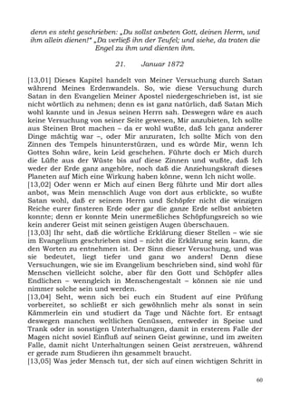 denn es steht geschrieben: „Du sollst anbeten Gott, deinen Herrn, und
ihm allein dienen!“ „Da verließ ihn der Teufel; und siehe, da traten die
                    Engel zu ihm und dienten ihm.

                          21.     Januar 1872

[13,01] Dieses Kapitel handelt von Meiner Versuchung durch Satan
während Meines Erdenwandels. So, wie diese Versuchung durch
Satan in den Evangelien Meiner Apostel niedergeschrieben ist, ist sie
nicht wörtlich zu nehmen; denn es ist ganz natürlich, daß Satan Mich
wohl kannte und in Jesus seinen Herrn sah. Deswegen wäre es auch
keine Versuchung von seiner Seite gewesen, Mir anzubieten, Ich sollte
aus Steinen Brot machen – da er wohl wußte, daß Ich ganz anderer
Dinge mächtig war –, oder Mir anzuraten, Ich sollte Mich von den
Zinnen des Tempels hinunterstürzen, und es würde Mir, wenn Ich
Gottes Sohn wäre, kein Leid geschehen. Führte doch er Mich durch
die Lüfte aus der Wüste bis auf diese Zinnen und wußte, daß Ich
weder der Erde ganz angehöre, noch daß die Anziehungskraft dieses
Planeten auf Mich eine Wirkung haben könne, wenn Ich nicht wolle.
[13,02] Oder wenn er Mich auf einen Berg führte und Mir dort alles
anbot, was Mein menschlich Auge von dort aus erblickte, so wußte
Satan wohl, daß er seinem Herrn und Schöpfer nicht die winzigen
Reiche eurer finsteren Erde oder gar die ganze Erde selbst anbieten
konnte; denn er konnte Mein unermeßliches Schöpfungsreich so wie
kein anderer Geist mit seinen geistigen Augen überschauen.
[13,03] Ihr seht, daß die wörtliche Erklärung dieser Stellen – wie sie
im Evangelium geschrieben sind – nicht die Erklärung sein kann, die
den Worten zu entnehmen ist. Der Sinn dieser Versuchung, und was
sie bedeutet, liegt tiefer und ganz wo anders! Denn diese
Versuchungen, wie sie im Evangelium beschrieben sind, sind wohl für
Menschen vielleicht solche, aber für den Gott und Schöpfer alles
Endlichen – wenngleich in Menschengestalt – können sie nie und
nimmer solche sein und werden.
[13,04] Seht, wenn sich bei euch ein Student auf eine Prüfung
vorbereitet, so schließt er sich gewöhnlich mehr als sonst in sein
Kämmerlein ein und studiert da Tage und Nächte fort. Er entsagt
deswegen manchen weltlichen Genüssen, entweder in Speise und
Trank oder in sonstigen Unterhaltungen, damit in ersterem Falle der
Magen nicht soviel Einfluß auf seinen Geist gewinne, und im zweiten
Falle, damit nicht Unterhaltungen seinen Geist zerstreuen, während
er gerade zum Studieren ihn gesammelt braucht.
[13,05] Was jeder Mensch tut, der sich auf einen wichtigen Schritt in

                                                                       60
 