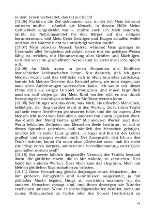 seinem Leben vorbereitet, das tat auch Ich!
[13,06] Nachdem die Zeit gekommen war, in der Ich Mein Lehramt
antreten mußte – nämlich als Mensch, in dessen Hülle Meine
Göttlichkeit eingekleidet war –, mußte auch Ich Mich sammeln,
mußte die Nahrungsmittel für den Körper auf das nötigste
heruntersetzen, weil Mein Geist Geistiges und Ewiges schaffen wollte
und von der Materie nicht beeinträchtigt werden durfte.
[13,07] Mein irdischer Mensch fastete, während Mein geistiger im
Übermaße aller Seligkeiten schwelgte, deren nur ein geistiges Wesen
fähig ist, welches, mit Hintansetzung alles Großen und Mächtigen,
sich den von ihm geschaffenen Wesen und Geistern aus Liebe opfern
will.
[13,08] An Mich traten in jenen Momenten alle Einflüsse
menschlicher Leidenschaften heran. Nur dadurch, daß Ich ganz
Mensch wurde und das Göttliche sich in Mein Innerstes zurückzog,
konnte Ich Meinen Geistern das Beispiel geben, wie man siegen, wie
man allen Anfechtungen widerstehen kann. Ich wollte mit dieser
Probe allen als ewiges Beispiel vorangehen und ihnen begreiflich
machen, daß derjenige, der Mein Kind werden will, es nur durch
Besiegung der mächtigen schlechten Einflüsse werden kann.
[13,09] Der Hunger war das erste, was Mich, als irdischen Menschen,
belästigte. Der Sieg darüber steht in den Worten, die Ich dem Teufel
auf sein erstes Anerbieten geantwortet habe, und die da lauten: „Der
Mensch lebt nicht vom Brot allein, sondern von einem jeglichen Wort,
das durch den Mund Gottes geht!“ Mit anderen Worten sagt dies:
Wenn leibliches Gelüsten des Menschen Seele bestürmt, so soll er
dieses Spruches gedenken, daß nämlich des Menschen geistiges,
inneres Ich in erster Linie genährt, ja sogar auf Kosten des Leibes
gepflegt und erzogen werden muß. Der Ausspruch, den Ich an den
Teufel richtete, lautet für euch also: „Gedenket stets, daß ihr nicht
zur Pflege eures Körpers, sondern zur Vervollkommnung eurer Seele
geschaffen worden seid!“
[13,10] Der zweite bildlich dargestellte Versuch des Teufels bestand
darin, die göttliche Macht, die in Mir wohnte, zu versuchen. Dies
heißt mit anderen Worten: Über Mich kam das Begehren, Mich mit
Meinen göttlichen Eigenschaften zu brüsten.
[13,11] Diese Versuchung gleicht derjenigen eines Menschen, der –
mit größeren Fähigkeiten und Kenntnissen ausgerüstet, ja mit
göttlicher Macht begabt, Dinge zu verrichten imstande ist, die
anderen Menschen versagt sind, und ihnen deswegen wie Wunder
erscheinen müssen. Wenn er solche Eigenschaften benützt, nicht um
seinen Mitmenschen zu helfen oder des Gebers Herrlichkeit zu

                                                                   61
 