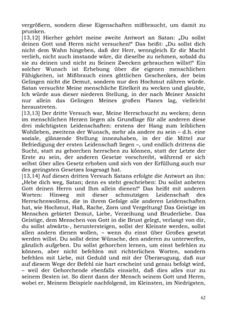 vergrößern, sondern diese Eigenschaften mißbraucht, um damit zu
prunken.
[13,12] Hierher gehört meine zweite Antwort an Satan: „Du sollst
deinen Gott und Herrn nicht versuchen!“ Das heißt: „Du sollst dich
nicht dem Wahn hingeben, daß der Herr, wenngleich Er dir Macht
verlieh, nicht auch imstande wäre, dir dieselbe zu nehmen, sobald du
sie zu deinen und nicht zu Seinen Zwecken gebrauchen willst!“ Ein
solcher Wunsch ist Erhebung über die eigenen menschlichen
Fähigkeiten, ist Mißbrauch eines göttlichen Geschenkes, der beim
Gelingen nicht die Demut, sondern nur den Hochmut nähren würde.
Satan versuchte Meine menschliche Eitelkeit zu wecken und glaubte,
Ich würde aus dieser niederen Stellung, in der nach Meiner Ansicht
nur allein das Gelingen Meines großen Planes lag, vielleicht
heraustreten.
[13,13] Der dritte Versuch war, Meine Herrschsucht zu wecken; denn
im menschlichen Herzen liegen als Grundlage für alle anderen diese
drei mächtigsten Leidenschaften: erstens der Hang zum leiblichen
Wohlleben, zweitens der Wunsch, mehr als andere zu sein – d.h. eine
soziale, glänzende Stellung innezuhaben, in der die Mittel zur
Befriedigung der ersten Leidenschaft liegen –, und endlich drittens die
Sucht, statt zu gehorchen herrschen zu können, statt der Letzte der
Erste zu sein, der anderen Gesetze vorschreibt, während er sich
selbst über alles Gesetz erhoben und sich von der Erfüllung auch nur
des geringsten Gesetzes losgesagt hat.
[13,14] Auf diesen dritten Versuch Satans erfolgte die Antwort an ihn:
„Hebe dich weg, Satan; denn es steht geschrieben: Du sollst anbeten
Gott deinen Herrn und Ihm allein dienen!“ Das heißt mit anderen
Worten: Hinweg mit dieser schmutzigen Leidenschaft des
Herrschenwollens, die in ihrem Gefolge alle anderen Leidenschaften
hat, wie Hochmut, Haß, Rache, Zorn und Vergeltung! Das Geistige im
Menschen gebietet Demut, Liebe, Verzeihung und Bruderliebe. Das
Geistige, dem Menschen von Gott in die Brust gelegt, verlangt von dir,
du sollst abwärts-, heruntersteigen, sollst der Kleinste werden, sollst
allen andern dienen wollen, – wenn du einst über Großes gesetzt
werden willst. Du sollst deine Wünsche, den anderen zu unterwerfen,
gänzlich aufgeben. Du sollst gehorchen lernen, um einst befehlen zu
können, aber nicht befehlen mit richterlichen Worten, sondern
befehlen mit Liebe, mit Geduld und mit der Überzeugung, daß nur
auf diesem Wege der Befehl nie hart erscheint und genau befolgt wird,
– weil der Gehorchende ebenfalls einsieht, daß dies alles nur zu
seinem Besten ist. So dient dann der Mensch seinem Gott und Herrn,
wobei er, Meinem Beispiele nachfolgend, im Kleinsten, im Niedrigsten,

                                                                     62
 