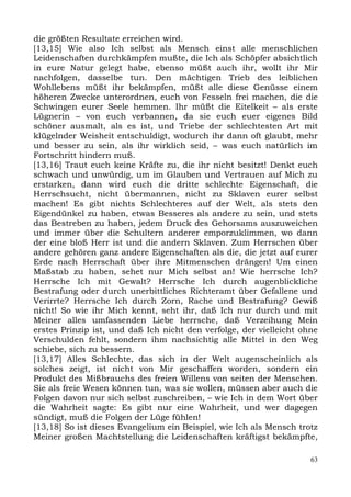 die größten Resultate erreichen wird.
[13,15] Wie also Ich selbst als Mensch einst alle menschlichen
Leidenschaften durchkämpfen mußte, die Ich als Schöpfer absichtlich
in eure Natur gelegt habe, ebenso müßt auch ihr, wollt ihr Mir
nachfolgen, dasselbe tun. Den mächtigen Trieb des leiblichen
Wohllebens müßt ihr bekämpfen, müßt alle diese Genüsse einem
höheren Zwecke unterordnen, euch von Fesseln frei machen, die die
Schwingen eurer Seele hemmen. Ihr müßt die Eitelkeit – als erste
Lügnerin – von euch verbannen, da sie euch euer eigenes Bild
schöner ausmalt, als es ist, und Triebe der schlechtesten Art mit
klügelnder Weisheit entschuldigt, wodurch ihr dann oft glaubt, mehr
und besser zu sein, als ihr wirklich seid, – was euch natürlich im
Fortschritt hindern muß.
[13,16] Traut euch keine Kräfte zu, die ihr nicht besitzt! Denkt euch
schwach und unwürdig, um im Glauben und Vertrauen auf Mich zu
erstarken, dann wird euch die dritte schlechte Eigenschaft, die
Herrschsucht, nicht übermannen, nicht zu Sklaven eurer selbst
machen! Es gibt nichts Schlechteres auf der Welt, als stets den
Eigendünkel zu haben, etwas Besseres als andere zu sein, und stets
das Bestreben zu haben, jedem Druck des Gehorsams auszuweichen
und immer über die Schultern anderer emporzuklimmen, wo dann
der eine bloß Herr ist und die andern Sklaven. Zum Herrschen über
andere gehören ganz andere Eigenschaften als die, die jetzt auf eurer
Erde nach Herrschaft über ihre Mitmenschen drängen! Um einen
Maßstab zu haben, sehet nur Mich selbst an! Wie herrsche Ich?
Herrsche Ich mit Gewalt? Herrsche Ich durch augenblickliche
Bestrafung oder durch unerbittliches Richteramt über Gefallene und
Verirrte? Herrsche Ich durch Zorn, Rache und Bestrafung? Gewiß
nicht! So wie ihr Mich kennt, seht ihr, daß Ich nur durch und mit
Meiner alles umfassenden Liebe herrsche, daß Verzeihung Mein
erstes Prinzip ist, und daß Ich nicht den verfolge, der vielleicht ohne
Verschulden fehlt, sondern ihm nachsichtig alle Mittel in den Weg
schiebe, sich zu bessern.
[13,17] Alles Schlechte, das sich in der Welt augenscheinlich als
solches zeigt, ist nicht von Mir geschaffen worden, sondern ein
Produkt des Mißbrauchs des freien Willens von seiten der Menschen.
Sie als freie Wesen können tun, was sie wollen, müssen aber auch die
Folgen davon nur sich selbst zuschreiben, – wie Ich in dem Wort über
die Wahrheit sagte: Es gibt nur eine Wahrheit, und wer dagegen
sündigt, muß die Folgen der Lüge fühlen!
[13,18] So ist dieses Evangelium ein Beispiel, wie Ich als Mensch trotz
Meiner großen Machtstellung die Leidenschaften kräftigst bekämpfte,

                                                                     63
 