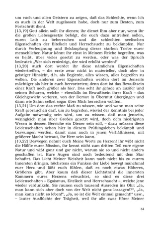 um euch und allen Geistern zu zeigen, daß das Schlechte, wenn Ich
es auch in der Welt zugelassen habe, doch nur zum Besten, zum
Fortschritt dient.
[13,19] Gott allein sollt ihr dienen; ihr dienet Ihm aber nur, wenn ihr
die großen Liebesgesetze befolgt, die euch dazu antreiben sollen,
euren Leib zu beherrschen und die schlechten seelischen
Eigenschaften der Eitelkeit und Herrschsucht zu bekämpfen. Nur
durch Verleugnung und Bekämpfung dieser starken Triebe eurer
menschlichen Natur könnt ihr einst in Meinem Reiche begreifen, was
es heißt, über vieles gesetzt zu werden, oder was der Spruch
bedeutet: „Wer sich erniedrigt, der wird erhöht werden!“
[13,20] Auch dort werdet ihr diese nämlichen Eigenschaften
wiedertreffen, – die erste zwar nicht in materieller, doch aber in
geistiger Hinsicht, d.h. als Begierde, alles wissen, alles begreifen zu
wollen. Die anderen zwei Eigenschaften werden dort im Jenseits
mächtiger als hier in euch hervortreten; denn dort ist das Bewußtsein
einer Kraft noch größer als hier. Das seht ihr gerade an Luzifer und
seinen Scharen, welche – ebenfalls im Bewußtsein ihrer Kraft – das
Gleichgewicht verloren, von der Demut in Übermut übergingen und
dann wie Satan selbst sogar über Mich herrschen wollten.
[13,21] Um dort das rechte Maß zu wissen, wie und wann man seine
Kraft gebrauchen darf, um zu begreifen, wieviel der Kenntnis bei jeder
Aufgabe notwendig sein wird, um zu wissen, daß man jenseits,
wenngleich man über Großes gesetzt wird, doch dem niedrigsten
Wesen in dessen Bereiche ein Diener sein soll, – dazu müssen diese
Leidenschaften schon hier in diesem Prüfungsleben bekämpft und
bezwungen werden, damit man auch in jenen Verhältnissen, mit
größerer Macht betraut, ihr Herr sein kann.
[13,22] Deswegen nehmt euch Meine Worte zu Herzen! Ihr wißt nicht
die Hälfte eurer Mission, ihr kennt nicht zum dritten Teil eure eigene
Natur und wißt ganz und gar nicht, warum sie so und nicht anders
geschaffen ist. Eure Augen sind noch bedeutend mit dem Star
behaftet. Das Licht Meiner Weisheit kann noch nicht bis zu eurem
Innersten dringen, höchstens ein Funken der Liebe bewegt manchmal
euer Herz und läßt euch fühlen, daß es noch etwas Höheres,
Größeres gibt. Aber kaum daß dieser Lichtstrahl die innersten
Kammern eures Herzens erleuchtet, so sind es diese drei
Leidenschaften – Egoismus, Eitelkeit und Herrschsucht –, welche jene
wieder verdunkeln. Sie raunen euch tausend Ausreden ins Ohr: „Ja,
man kann sich aber doch von der Welt nicht ganz lossagen!?“, „Ja,
man kann nicht so leben!“, „Ja, so ist die Welt einmal gemacht!“ usw.,
– lauter Ausflüchte der Trägheit, weil ihr alle zwar Hörer Meiner

                                                                     64
 