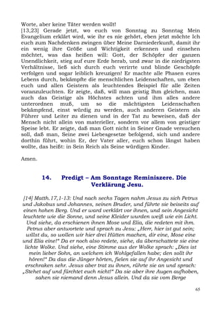 Worte, aber keine Täter werden wollt!
[13,23] Gerade jetzt, wo euch von Sonntag zu Sonntag Mein
Evangelium erklärt wird, wie ihr es nie gehört, eben jetzt möchte Ich
euch zum Nachdenken zwingen über Meine Darniederkunft, damit ihr
ein wenig ihre Größe und Wichtigkeit erkennen und einsehen
möchtet, was das heißen will: Gott, der Schöpfer der ganzen
Unendlichkeit, stieg auf eure Erde herab, und zwar in die niedrigsten
Verhältnisse, ließ sich durch euch verirrte und blinde Geschöpfe
verfolgen und sogar leiblich kreuzigen! Er machte alle Phasen eures
Lebens durch, bekämpfte die menschlichen Leidenschaften, um eben
euch und allen Geistern als leuchtendes Beispiel für alle Zeiten
voranzuleuchten. Er zeigte, daß, will man geistig Ihm gleichen, man
auch das Geistige als Höchstes achten und ihm alles andere
unterordnen muß, um so die mächtigsten Leidenschaften
bekämpfend, einst würdig zu werden, auch anderen Geistern als
Führer und Leiter zu dienen und in der Tat zu beweisen, daß der
Mensch nicht allein von materieller, sondern vor allem von geistiger
Speise lebt. Er zeigte, daß man Gott nicht in Seiner Gnade versuchen
soll, daß man, Seine zwei Liebesgesetze befolgend, sich und andere
dorthin führt, wohin Er, der Vater aller, euch schon längst haben
wollte, das heißt: in Sein Reich als Seine würdigen Kinder.

Amen.


        14.     Predigt – Am Sonntage Reminiszere. Die
                          Verklärung Jesu.

[14] Matth.17,1-13: Und nach sechs Tagen nahm Jesus zu sich Petrus
und Jakobus und Johannes, seinen Bruder, und führte sie beiseits auf
einen hohen Berg. Und er ward verklärt vor ihnen, und sein Angesicht
leuchtete wie die Sonne, und seine Kleider wurden weiß wie ein Licht.
  Und siehe, da erschienen ihnen Mose und Elia, die redeten mit ihm.
  Petrus aber antwortete und sprach zu Jesu: „Herr, hier ist gut sein;
  willst du, so wollen wir hier drei Hütten machen, dir eine, Mose eine
und Elia eine!“ Da er noch also redete, siehe, da überschattete sie eine
 lichte Wolke. Und siehe, eine Stimme aus der Wolke sprach: „Dies ist
   mein lieber Sohn, an welchem ich Wohlgefallen habe; den sollt ihr
   hören!“ Da das die Jünger hörten, fielen sie auf ihr Angesicht und
 erschraken sehr. Jesus aber trat zu ihnen, rührte sie an und sprach:
„Stehet auf und fürchtet euch nicht!“ Da sie aber ihre Augen aufhoben,
      sahen sie niemand denn Jesus allein. Und da sie vom Berge

                                                                      65
 