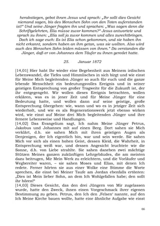 herabstiegen, gebot ihnen Jesus und sprach: „Ihr sollt dies Gesicht
 niemand sagen, bis des Menschen Sohn von den Toten auferstanden
ist!“ Und seine Jünger fragten ihn und sprachen: „Was sagen denn die
  Schriftgelehrten, Elia müsse zuvor kommen?“ Jesus antwortete und
 sprach zu ihnen: „Elia soll ja zuvor kommen und alles zurechtbringen.
  Doch ich sage euch: Es ist Elia schon gekommen, und sie haben ihn
nicht erkannt, sondern haben an ihm getan, was sie wollten. Also wird
auch des Menschen Sohn leiden müssen von ihnen.“ Da verstanden die
    Jünger, daß er von Johannes dem Täufer zu ihnen geredet hatte.

                          25.    Januar 1872

[14,01] Hier habt Ihr wieder eine Begebenheit aus Meinem irdischen
Lebenswandel, die Tiefes und Himmlisches in sich birgt und wie einst
für Meine Mich begleitenden Jünger so auch für euch und die ganze
lebende Menschheit ein bedeutungsvolles Ereignis und in seiner
geistigen Entsprechung von großer Tragweite für die Zukunft ist, der
ihr entgegengeht. Wir wollen dieses Ereignis betrachten, wollen
erklären, was es in jener Zeit und für Meine Jünger für eine
Bedeutung hatte, und wollen dann auf seine geistige, große
Entsprechung übergehen: wie, wann und wo es in jetziger Zeit sich
wiederholt, und wie es als Regenerationswerk jetzt ebenso wirken
wird, wie einst auf Meine drei Mich begleitenden Jünger und ihre
fernere Lebensweise und Handlungen.
[14,02] Das Evangelium sagt, Ich nahm Meine Jünger Petrus,
Jakobus und Johannes mit auf einen Berg. Dort sahen sie Mich
verklärt, d.h. sie sahen Mich mit ihren geistigen Augen als
Denjenigen, der Ich eigentlich bin, war und sein werde. Sie sahen
Mich vor sich als einen hohen Geist, dessen Kleid, die Wahrheit, in
Entsprechung weiß war, und dessen Angesicht leuchtete wie die
Sonne, d.h. von Liebe strahlte. Sie sahen daneben zwei mächtige
Stützen Meines ganzen zukünftigen Lehrgebäudes, die am meisten
dazu beitrugen, Mir Mein Werk zu erleichtern, und die Vorläufer und
Wegbereiter waren, – sie sahen Moses und Elias, mit denen Ich
redete. Ferner hörten sie aus einer Wolke eine Stimme die Worte
sprechen, die einst bei Meiner Taufe am Jordan ebenfalls ertönten:
„Dies ist Mein lieber Sohn, an dem Ich Wohlgefallen habe; den sollt
ihr hören!“
[14,03] Dieses Gesicht, das den drei Jüngern von Mir zugelassen
wurde, hatte den Zweck, ihnen einen Vorgeschmack ihrer eigenen
Bestimmung zu geben. Petrus, den Ich den ,Felsen‘ nannte, auf den
Ich Meine Kirche bauen wollte, hatte eine ähnliche Aufgabe wie einst

                                                                    66
 