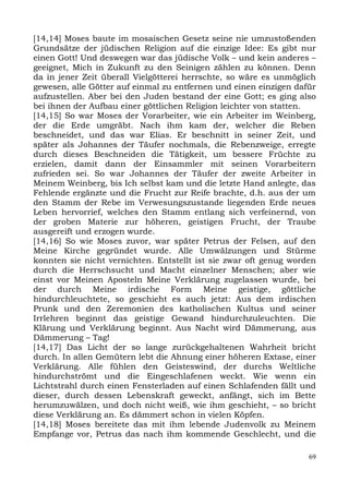 [14,14] Moses baute im mosaischen Gesetz seine nie umzustoßenden
Grundsätze der jüdischen Religion auf die einzige Idee: Es gibt nur
einen Gott! Und deswegen war das jüdische Volk – und kein anderes –
geeignet, Mich in Zukunft zu den Seinigen zählen zu können. Denn
da in jener Zeit überall Vielgötterei herrschte, so wäre es unmöglich
gewesen, alle Götter auf einmal zu entfernen und einen einzigen dafür
aufzustellen. Aber bei den Juden bestand der eine Gott; es ging also
bei ihnen der Aufbau einer göttlichen Religion leichter von statten.
[14,15] So war Moses der Vorarbeiter, wie ein Arbeiter im Weinberg,
der die Erde umgräbt. Nach ihm kam der, welcher die Reben
beschneidet, und das war Elias. Er beschnitt in seiner Zeit, und
später als Johannes der Täufer nochmals, die Rebenzweige, erregte
durch dieses Beschneiden die Tätigkeit, um bessere Früchte zu
erzielen, damit dann der Einsammler mit seinen Vorarbeitern
zufrieden sei. So war Johannes der Täufer der zweite Arbeiter in
Meinem Weinberg, bis Ich selbst kam und die letzte Hand anlegte, das
Fehlende ergänzte und die Frucht zur Reife brachte, d.h. aus der um
den Stamm der Rebe im Verwesungszustande liegenden Erde neues
Leben hervorrief, welches den Stamm entlang sich verfeinernd, von
der groben Materie zur höheren, geistigen Frucht, der Traube
ausgereift und erzogen wurde.
[14,16] So wie Moses zuvor, war später Petrus der Felsen, auf den
Meine Kirche gegründet wurde. Alle Umwälzungen und Stürme
konnten sie nicht vernichten. Entstellt ist sie zwar oft genug worden
durch die Herrschsucht und Macht einzelner Menschen; aber wie
einst vor Meinen Aposteln Meine Verklärung zugelassen wurde, bei
der durch Meine irdische Form Meine geistige, göttliche
hindurchleuchtete, so geschieht es auch jetzt: Aus dem irdischen
Prunk und den Zeremonien des katholischen Kultus und seiner
Irrlehren beginnt das geistige Gewand hindurchzuleuchten. Die
Klärung und Verklärung beginnt. Aus Nacht wird Dämmerung, aus
Dämmerung – Tag!
[14,17] Das Licht der so lange zurückgehaltenen Wahrheit bricht
durch. In allen Gemütern lebt die Ahnung einer höheren Extase, einer
Verklärung. Alle fühlen den Geisteswind, der durchs Weltliche
hindurchströmt und die Eingeschlafenen weckt. Wie wenn ein
Lichtstrahl durch einen Fensterladen auf einen Schlafenden fällt und
dieser, durch dessen Lebenskraft geweckt, anfängt, sich im Bette
herumzuwälzen, und doch nicht weiß, wie ihm geschieht, – so bricht
diese Verklärung an. Es dämmert schon in vielen Köpfen.
[14,18] Moses bereitete das mit ihm lebende Judenvolk zu Meinem
Empfange vor, Petrus das nach ihm kommende Geschlecht, und die

                                                                   69
 