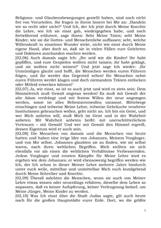 Religions- und Glaubensbewegungen gestellt haben, sind noch nicht
frei von Vorurteilen. Sie fragen in ihrem Innern bei Mir an: ,Handeln
wir so recht oder nicht?‘ Und Ich, der Ich jetzt durch Meine Knechte
die Lehre, wie Ich sie einst gab, wiedergegeben habe, und noch
fortwährend erläutere, sage ihnen: Seht Meine Taten; seht Meine
Kinder, wie sie die Gottes- und Menschenliebe auffassen; seht, welche
Willenskraft in einzelnen Wunder wirkt, nicht wie einst durch Meine
eigene Hand, aber doch so, daß sie in vielen Fällen eure Gelehrten
und Doktoren zuschanden machen werden.
[02,06] Auch damals sagte Ich: „Ihr seid wie die Kinder! Ihr habt
gepfiffen, und eure Gespielen wollten nicht tanzen; ihr habt geklagt,
und sie wollten nicht weinen!“ Und jetzt sage Ich wieder: ,Ihr
Unmündigen glaubt und hofft, die Menschen werden euren Führern
folgen, und ihr werdet das Gegenteil sehen! Ihr Menschen nebst
euren Führern werdet klagen und doch niemandem Tränen entlocken
oder Mitleid erwecken können!‘
[02,07] Ja, wie einst, so ist es auch jetzt und wird es stets sein: Dem
Himmelreich muß Gewalt angetan werden! Es muß mit Gewalt der
alte Adam verdrängt und mit festem Willen der neue angezogen
werden, sonst ist alles Reformierenwollen umsonst. Mittelwege
einschlagen und teilweise Meine Lehre, teilweise Gebräuche veralteter
Institutionen gebrauchen wollen, geht nicht an. Ich bin ein Geist, und
wer Mich anbeten will, muß Mich im Geist und in der Wahrheit
anbeten. Mit Wahrheit anbeten heißt: mit unerschütterlichem
Vertrauen – mit Gewalt! Und wer mit Gewalt den Himmel ergreift,
dessen Eigentum wird er auch sein.
[02,08] Die Menschen von damals und die Menschen von heute
hatten und haben eine irrige Idee von Johannes, Meinem Vorgänger,
und von Mir selbst. Johannes glaubten sie zu finden, wie sie selbst
waren, nach ihren weltlichen Begriffen. Mich stellten sie sich
ebenfalls vor als einen die weltlichen Verhältnisse Verbessernden.
Jedem Vorgänger und ernsten Kämpfer für Meine Lehre wird es
ergehen wie dem Johannes; er wird ebensowenig begriffen werden wie
Ich, der Ich schon in dieser Meiner Lehre mehrere Jahre hindurch
unter euch weile, mittelbar und unmittelbar Mich euch kundgebend
durch Meine Schreiber und Knechte.
[02,09] Überall möchten die Menschen, wenn sie auch von Meiner
Lehre etwas wissen oder neuerdings erfahren, dieselbe dem Leben so
anpassen, daß es keiner Aufopferung, keiner Verleugnung bedarf, um
Meine Jünger, Meine Kinder zu werden.
[02,10] Was Ich einst über die Stadt Judas sagte, gilt auch heute
noch für die großen Hauptstädte eurer Erde. Dort, wo die größte

                                                                      7
 