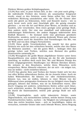 Förderer Meines großen Schöpfungsplanes.
[15,04] Nun seht, in jener fernen Zeit, in der – wie jetzt noch gültig –
die individuelle Freiheit des Geistes als unantastbar festgesetzt
wurde, stand es den Geistern, sowie Satan selbst frei, von ihrer
verkehrten Richtung umzukehren oder nicht. Da die Geister aber
nicht alle gleich an Erkenntnis, Güte und Einsicht waren – wie es
auch heute noch nicht zwei Geschöpfe gibt, die geistig einander
gleichen –, so war die Art und Weise jener Wesen, zu denken und zu
handeln, sehr verschieden. Dem einen genügte seine geistige Stufe,
dem andern nicht. Der eine war standhaft und widerstand den
Anfechtungen Schlechterer, der andere dagegen widerstrebte dem
Einfluß Besserer. – So bestand nicht eine gleichsam geordnete
Stufenreihe, sondern, soviel es geistig denkende Wesen gab, ebenso
vielseitig waren auch die Ansichten und Vorstellungen von Mir, von
der Welt und von dem nötigen Fortschreiten.
[15,05] Diese große Verschiedenheit, die sowohl bei den guten
Geistern wie auch bei den schlechten besteht, welche eher den Satan
als Höchsten ansehen – wie die guten Mich –, bedingte eben das
geistige Leben und Treiben, welches zum Bestand des großen
Geisterreichs notwendig ist.
[15,06] Wenngleich die große Masse abgefallener Geister unter ihren
Hauptanführern eine andere Richtung als die für alle bestimmte
einschlug, so mußten doch auch ihre, Mir und Meinem Prinzip des
Guten entgegengesetzten Handlungen nur Meinen Zwecken dienen.
Sie müssen in den Resultaten, welche ihren Wünschen nicht
entsprechen, Meine Allmacht erkennen, der sie sich – sie mögen tun,
was sie wollen – nicht entziehen können.
[15,07] Das gleiche Sein und Treiben der Geister findet sich bei den
von allen Welten abberufenen Seelen, die im Jenseits leben. Auch sie
haben Willensfreiheit. Sie können vor- oder rückwärtsschreiten,
können tun, was sie wollen, können in einer Minute von der
Höllenqual eines peinigenden Gewissens bis zur Seligkeit eines Engels
gelangen, können das bleiben, was sie im Erdenleben waren, oder
durch Umgang mit anderen, schlechteren Seelen selbst noch böser,
noch schlechter werden. Ihr Wirkungskreis ist durch nichts beengt
als durch die Existenzmittel, welche jede geistige Stufe mit sich
bringt.
[15,08] Ursprüngliche, noch nicht inkarnierte Geister, sowie
Abgeschiedene, aus menschlichen Leibern, welche keinen Drang zum
Vorwärtsschreiten haben, suchen – da Tätigkeit ein Lebensgesetz ist,
ohne das nichts bestehen kann – sich zu beschäftigen, indem sie
versuchen, entweder Geister oder noch lebende Wesen, deren Neigung

                                                                      72
 