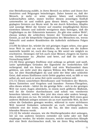 eine Beeinflussung zuläßt, in ihren Bereich zu ziehen und ihnen ihre
Ansichten und Neigungen beizubringen. Daher kommt es, daß der
Mensch, je mehr er seine eigenen bösen und schlechten
Leidenschaften nährt, immer leichter diesem jenseitigen Einfluß
unterworfen ist und endlich ganz diesen bösen, von Langeweile
geplagten Geistern zur Beute wird. So wie durch Schreiben, Klopfen
und sonstige Mittel die Geister auf einzelne (empfängliche) Seelen
einwirken können und indirekt wenigstens dazu beitragen, daß die
Ungläubigen zu der Erkenntnis kommen: ,Es gibt eine andere Welt!‘,
ebenso wirken die schlechten Geister der Verstorbenen auf das
Gemüt, ja auf die körperliche Organisation des Menschen ein, wovon
Tobsucht und andere Krankheiten die äußerlich sichtbaren Folgen
sind.
[15,09] So könnt ihr, würdet ihr mit geistigen Augen sehen, eine ganz
neue Welt in und um euch erblicken, die ebenso wie die äußere
materielle bemüht ist, euch den Gang zu Mir soviel wie möglich zu
erschweren. Deswegen rief Ich auch einst Meinen Jüngern im Garten
von Gethsemane zu: „Wachet und betet, auf daß ihr nicht in
Versuchung fallet!“
[15,10] Diese geistigen Einflüsse sind anfangs so gelinde und sanft,
unter spitzfindigen Gründen der Eigenliebe ihr verderbliches Gift
verbergend, daß ein feines Gefühl und stete Wachsamkeit dazu
gehören, um nicht statt des eigenen Willens den Willen anderer zu
tun. Ist aber Standhaftigkeit da und sieht der böse oder schlechte
Geist, daß seinen Einflüssen nicht Gehör gegeben wird, so läßt er von
selbst ab, weil auch er seine Zeit nicht unnütz verlieren will.
[15,11] Dieses unsichtbare Beeinflussen und Verändern der Materie,
dieses Entstehen und Vergehen und Inandere- Formen-Übergehen,
alles dieses würde – hättet ihr die geistige Sehe – sich in der geistigen
Welt vor euren Augen abwickeln, in einem noch größeren Maßstab,
weil ihr die Geister durchschauen und schon von vornherein
bemerken könntet, welche Idee jetzt den einen oder andern bewegt,
dieses oder jenes zu tun. Ihr würdet an diese geistige Welt einen ganz
anderen Maßstab anlegen müssen als an eure materielle Welt, da dort
schon die Gedanken gewogen werden, während in eurer sichtbaren
Welt tausend Gedanken unbemerkt an euch vorübergehen, bis
vielleicht erst der letzte, durch die Tat, die Idee eines anderen
lebenden Wesens verrät.
[15,12] Ihr würdet staunen, wie die Hinübergehenden dort anlangen,
wie sie von anderen Geistern entweder mit Liebe oder mit Haß
empfangen werden. Ihr würdet staunen, welche moralischen Kämpfe
dort eine Seele durchmachen muß, bis sie ihren Weg selbständig

                                                                       73
 