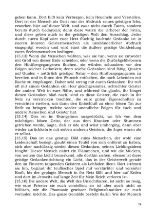 gehen kann. Dort hilft kein Verbergen, kein Heucheln und Verstellen.
Dort ist der Mensch als Geist nur der Abdruck seines geistigen Ichs,
erworben hier auf dieser Welt, und zwar nicht durch Taten, sondern
bereits durch Gedanken; denn diese waren die Urheber der Taten,
und diese geben auch in der geistigen Welt den Ausschlag. Jeder
durch euern Kopf oder euer Herz flüchtig laufende Gedanke ist in
eueren inneren Geistesmenschen als unabänderlicher Abdruck
eingeprägt worden und wird einst die äußere geistige Umkleidung
eures Seelenmenschen bedingen.
[15,13] Wenn die Menschen wüßten, was sie tun, wenn sie entweder
mit Groll von dieser Erde scheiden, oder wenn die Zurückgebliebenen
den Hinübergegangenen fluchen, sie würden schaudern vor den
Folgen solcher Gedanken; denn solche Gedanken sind fähig, Qualen
auf Qualen – natürlich geistiger Natur – den Hinübergegangenen zu
bereiten und in ihnen den Wunsch entfachen, die noch Lebenden mit
Rache zu empfangen. Daher seid streng mit euren Gedanken! Ihr ruft
oft mit einem Gedanken ein Heer gleichgesinnter, schlechter Geister
der andern Welt in eure Nähe, und während ihr glaubt, ihr hinget
diesen Gedanken bloß nach, sind es diese Geister, die euch in ihr
Netz zu verstricken trachten, die eure guten Eigenschaften zu
vernichten streben, um dann den Entschluß zu einer bösen Tat zur
Reife zu bringen, welche wieder unendliche Folgen für euch und
andere Menschen und Geister hat.
[15,14] Dies ist im Evangelium ausgedrückt, wo Ich von dem
mächtigen bösen Geist, der aus dem Kranken oder Stummen
getrieben wurde, sagte, daß er öde und wüst umherging, dann aber
wieder zurückkehrte mit sieben anderen Geistern, die ärger waren als
er selbst.
[15,15] Das ist das geistige Bild eines Menschen, der wohl eine
Leidenschaft besiegt, glaubt einen Teufel von sich entfernt zu haben,
sich aber nachlässig wieder diesen Gedanken, seinen Lieblingsideen
hingibt. Dieser Mensch nährt ein Flämmchen, und wie die Mücken,
von weitem das Licht bemerkend, alle dorthin ziehen, ebenso ist diese
geistige Gedankenrichtung ein Licht, das in der Geisterwelt gerade
den im Finstern tappenden Geistern als Leitfaden dient. Dort strömen
sie hin, beginnt ihr teuflisches Spiel mit verstärkter und vereinter
Kraft, bis der geplagte Mensch in ihr Netz fällt und hier auf Erden
und dort im Jenseits auf lange Zeit für Mein Reich verloren ist.
[15,16] Die andere Welt, die Welt des Unsichtbaren, ist nicht so rosig,
wie eure Priester sie euch vorstellen; sie ist aber auch nicht so
höllisch, wie die Phantasie gewisser Religionsfanatiker sie euch
vormalen möchte. Das ganze Gemälde besteht darin: Wie der Mensch

                                                                     74
 