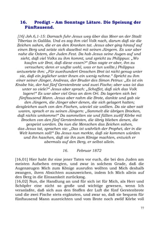 16.   Predigt – Am Sonntage Lätare. Die Speisung der
    Fünftausend.

 [16] Joh.6,1-15: Darnach fuhr Jesus weg über das Meer an der Stadt
 Tiberias in Galiläa. Und es zog ihm viel Volk nach, darum daß sie die
 Zeichen sahen, die er an den Kranken tat. Jesus aber ging hinauf auf
 einen Berg und setzte sich daselbst mit seinen Jüngern. Es war aber
  nahe die Ostern, der Juden Fest. Da hob Jesus seine Augen auf und
   sieht, daß viel Volks zu ihm kommt, und spricht zu Philippus: „Wo
      kaufen wir Brot, daß diese essen?“ (Das sagte er aber, ihn zu
      versuchen; denn er wußte wohl, was er tun wollte.) Philippus
 antwortete ihm: „Für zweihundert Groschen Brot ist nicht genug unter
   sie, daß ein jeglicher unter ihnen ein wenig nehme.“ Spricht zu ihm
einer seiner Jünger, Andreas, der Bruder des Simon Petrus: „Es ist ein
Knabe hie, der hat fünf Gerstenbrote und zwei Fische; aber was ist das
    unter so viele?“ Jesus aber sprach: „Schaffet, daß sich das Volk
     lagere!“ Es war aber viel Gras an dem Ort. Da lagerten sich bei
  fünftausend Mann. Jesus aber nahm die Brote, dankte und gab sie
      den Jüngern, die Jünger aber denen, die sich gelagert hatten;
desgleichen auch von den Fischen, wieviel sie wollten. Da sie aber satt
  waren, sprach er zu seinen Jüngern: „Sammelt die übrigen Brocken,
 daß nichts umkomme!“ Da sammelten sie und füllten zwölf Körbe mit
    Brocken von den fünf Gerstenbroten, die übrig blieben denen, die
       gespeist worden. Da nun die Menschen das Zeichen sahen,
 das Jesus tat, sprachen sie: „Das ist wahrlich der Prophet, der in die
  Welt kommen soll!“ Da Jesus nun merkte, daß sie kommen würden
      und ihn haschen, daß sie ihn zum Könige machten, entwich er
                  abermals auf den Berg, er selbst allein.

                          16.    Februar 1872

[16,01] Hier habt ihr eine jener Taten vor euch, die bei den Juden am
meisten Aufsehen erregten, und zwar in solchem Grade, daß die
Augenzeugen Mich zum Könige ausrufen wollten und Mich deshalb
zwangen, ihren Absichten auszuweichen, indem Ich Mich allein auf
den Berg in die Einsamkeit zurückzog.
[16,02] Nun, die Handlung an und für sich ist für Mich, als Herr und
Schöpfer eine nicht so große und wichtige gewesen, wenn Ich
veranlaßte, daß sich aus den Stoffen der Luft die fünf Gerstenbrote
und die zwei Fische stets ergänzten, und zwar so, daß sie bequem für
fünftausend Mann ausreichten und vom Brote noch zwölf Körbe voll

                                                                     77
 