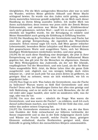 übrigblieben. Für die Mich umlagernden Menschen aber war es wohl
ein Wunder, welches Meine göttliche Abkunft und Meine Macht
schlagend bewies. Es wurde von den Juden nicht geistig, sondern
ihrem materiellen Interesse gemäß aufgefaßt, da sie Mich nach dieser
Handlung zu ihrem König ausrufen wollten. Ich mußte Mich von
ihnen zurückziehen; denn erstens war jenes nicht der Zweck Meines
Erdenwandels, und zweitens war Meine Zeit des ,Erhöhtwerdens‘
noch nicht gekommen, welches Wort – sooft Ich es auch aussprach –
ebenfalls nie begriffen wurde, bis die Kreuzigung es erklärte und
Meine Himmelfahrt auch geistig die Erhöhung in Erfüllung brachte.
[16,03] Die Handlung des Verteilens der Gerstenbrote und Fische hat
aber ihre geistige Entsprechung, die eigentlich das Wesentliche
ausmacht. Schon einmal sagte Ich euch, daß Mein ganzer irdischer
Lebenswandel, besonders Meine Lehrjahre und Meine während dieser
Zeit gesprochenen Worte und ausgeübten Taten, sich bei Meinem
künftigen Wiederkommen wiederholen werden, und zwar geistig.
[16,04] So ist auch diese Handlung eine derjenigen, die jetzt in ihrer
Entsprechung vor sich geht. Was einst für die fünftausend Mann
gegolten hat, das gilt jetzt für die Menschen im allgemeinen. Damals
war Mein Wirkungskreis das Judenvolk, als der mit Mir lebende,
empfänglichste Teil der Menschheit, und sein Land, als die für Meine
Taten ausgewählte Welt. Jetzt, da Meine Lehre über die ganze Erde
ausgebreitet und, obgleich nur von wenigen befolgt, doch vielen
bekannt ist, – jetzt ist auch jede Tat aus jenen Zeiten im größeren, im
geistigen Sinn zu nehmen, wenn sie sich wiederholt, wie Ich es
angedeutet habe.
[16,05] Nun fragt es sich: Was haben die Gerstenbrote, was die Fische
zu bedeuten? Warum waren es bloß fünf Gerstenbrote und zwei
Fische? Denn seht, bei Handlungen Gottes hat alles eine geistige und
tiefe Bedeutung, und es ist nicht wie bei euch Menschen, die ihr oft
viel redet oder sogar handelt, aber nicht im mindesten wißt, was ihr
sagt, oder was ihr tut.
[16,06] Um nun das erste – nämlich die Frage: Was waren die
Gerstenbrote, und was waren die Fische? – zu erklären, muß Ich euch
darauf aufmerksam machen, aus welchem Teil der Erde das eine, und
woher das andere seinen Ursprung hat.
[16,07] Die Gerstenbrote stammen aus der Erde, aus der das Korn
vom Dunklen der Erde entwachsend zur höheren Lichtweihe der
Sonne emporstrebt und so das in der Erde Aufgesogene durch Licht
und Wärme zur Frucht ausreift, welche Frucht dann, geistigere
Elemente enthaltend, durchs Brotbereiten geeignet wird, diese
Erdstoffe in geistig höhere des menschlichen Körpers umzuwandeln.

                                                                     78
 