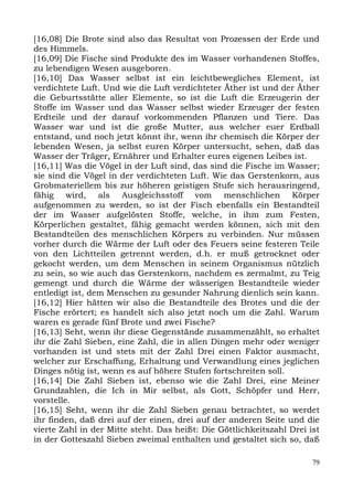 [16,08] Die Brote sind also das Resultat von Prozessen der Erde und
des Himmels.
[16,09] Die Fische sind Produkte des im Wasser vorhandenen Stoffes,
zu lebendigen Wesen ausgeboren.
[16,10] Das Wasser selbst ist ein leichtbewegliches Element, ist
verdichtete Luft. Und wie die Luft verdichteter Äther ist und der Äther
die Geburtsstätte aller Elemente, so ist die Luft die Erzeugerin der
Stoffe im Wasser und das Wasser selbst wieder Erzeuger der festen
Erdteile und der darauf vorkommenden Pflanzen und Tiere. Das
Wasser war und ist die große Mutter, aus welcher euer Erdball
entstand, und noch jetzt könnt ihr, wenn ihr chemisch die Körper der
lebenden Wesen, ja selbst euren Körper untersucht, sehen, daß das
Wasser der Träger, Ernährer und Erhalter eures eigenen Leibes ist.
[16,11] Was die Vögel in der Luft sind, das sind die Fische im Wasser;
sie sind die Vögel in der verdichteten Luft. Wie das Gerstenkorn, aus
Grobmateriellem bis zur höheren geistigen Stufe sich herausringend,
fähig wird, als Ausgleichsstoff vom menschlichen Körper
aufgenommen zu werden, so ist der Fisch ebenfalls ein Bestandteil
der im Wasser aufgelösten Stoffe, welche, in ihm zum Festen,
Körperlichen gestaltet, fähig gemacht werden können, sich mit den
Bestandteilen des menschlichen Körpers zu verbinden. Nur müssen
vorher durch die Wärme der Luft oder des Feuers seine festeren Teile
von den Lichtteilen getrennt werden, d.h. er muß getrocknet oder
gekocht werden, um dem Menschen in seinem Organismus nützlich
zu sein, so wie auch das Gerstenkorn, nachdem es zermalmt, zu Teig
gemengt und durch die Wärme der wässerigen Bestandteile wieder
entledigt ist, dem Menschen zu gesunder Nahrung dienlich sein kann.
[16,12] Hier hätten wir also die Bestandteile des Brotes und die der
Fische erörtert; es handelt sich also jetzt noch um die Zahl. Warum
waren es gerade fünf Brote und zwei Fische?
[16,13] Seht, wenn ihr diese Gegenstände zusammenzählt, so erhaltet
ihr die Zahl Sieben, eine Zahl, die in allen Dingen mehr oder weniger
vorhanden ist und stets mit der Zahl Drei einen Faktor ausmacht,
welcher zur Erschaffung, Erhaltung und Verwandlung eines jeglichen
Dinges nötig ist, wenn es auf höhere Stufen fortschreiten soll.
[16,14] Die Zahl Sieben ist, ebenso wie die Zahl Drei, eine Meiner
Grundzahlen, die Ich in Mir selbst, als Gott, Schöpfer und Herr,
vorstelle.
[16,15] Seht, wenn ihr die Zahl Sieben genau betrachtet, so werdet
ihr finden, daß drei auf der einen, drei auf der anderen Seite und die
vierte Zahl in der Mitte steht. Das heißt: Die Göttlichkeitszahl Drei ist
in der Gotteszahl Sieben zweimal enthalten und gestaltet sich so, daß

                                                                       79
 