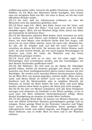 Aufklärung walten sollte, herrscht die größte Finsternis, und in jenen
Städten, wo Ich Mich den Menschen direkt kundgebe, dort nimmt
man am wenigsten Notiz von Mir, wie einst in Kana, wo Ich das erste
öffentliche Wunder wirkte.
[02,11] Ihr seht, daß ein Jahrtausend verflossen ist, aber die
Menschen stets die nämlichen geblieben sind.
[02,12] Einst sagte Ich: „Mich, den Sohn, kennt nur der Vater, und
den Vater kennt allein der Sohn.“ Und auch jetzt muß Ich leider
ebenfalls sagen: ,Mich, die mit Weisheit tätige Liebe, kennt nur allein
die Gottesliebe im höchsten Sinn.‘
[02,13] Die Menschen möchten Mich finden, doch verstehen sie nicht
zu suchen. Noch sind Führer und Geführte befangen, noch hängt
ihnen, wie einst Moses, eine dreifache Decke über den Augen, und
wenn Ich sie auch lüften möchte, wenn Ich auch rufe: „Kommet her,
ihr alle, die ihr beladen seid, auf daß Ich euch erquicke!“, so
verstehen sie diesen Ruf nicht. Sie kennen des Hirten Stimme noch
nicht, sie sind verirrte Schafe, die erst nach langem Herumtappen im
Finstern zum Licht der Liebe, der Wahrheit und des freien
Bewußtseins gelangen werden.
[02,14] Auch jetzt wird es so sein, wie Ich einst sagte: „Den
Hochmütigen wird vorenthalten werden, was den Unmündigen, mit
dem Herzen Suchenden geoffenbart wird!“
[02,15] Alle Reformer, die sich jetzt an die Spitze der Gläubigen
gestellt haben, welche ein besseres geistiges Los ahnen, werden so
manches von ihren Lieblingsansichten fahren lassen müssen wie ihre
Nachfolger. Sie werden noch manches Bittere durchzumachen haben,
bis sie Mein Wort von damals begreifen, welches heißt: „Mein Joch ist
sanft, und Meine Bürde ist leicht!“ Lernt von Mir die Demut, die
Sanftmut und die Nächstenliebe oder in religiöser Hinsicht die
Toleranz, so werdet ihr Ruhe finden für eure Seele und auch fähig
werden, anderen diese Ruhe zu geben, die ihnen jetzt noch mangelt.
[02,16] So wie dort vor Meinen Lehrjahren sich alle diese Ereignisse
zutrugen und Johannes als Vorläufer in der Wüste predigte, so ist es
auch jetzt, ehe Mein wirkliches Darniederkommen erfolgt. Meine
direkte Kundgebung an einzelne ist wieder Mein Vorläufer.
[02,17] Der geistige Wind bläst. Er kommt von Meinen Himmeln, um
eure mit allerlei schlechten Dünsten geschwängerte geistige Luft zu
reinigen. Dieser geistige Wind ist der Erwecker, Läuterer und Träger
einer neuen Ära, damit die Menschheit ihrem geistigen Ziele
nähergebracht werde und endlich begreife, was Religion im geistigen
Sinne bedeutet, was es heißt: Mich im Geist und in der Wahrheit
anbeten.

                                                                      8
 