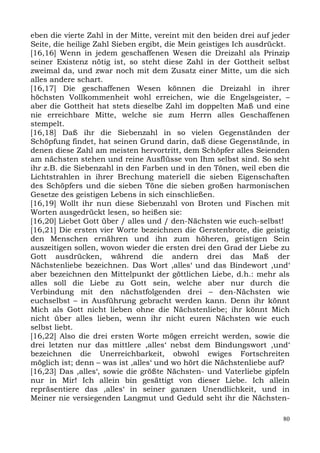 eben die vierte Zahl in der Mitte, vereint mit den beiden drei auf jeder
Seite, die heilige Zahl Sieben ergibt, die Mein geistiges Ich ausdrückt.
[16,16] Wenn in jedem geschaffenen Wesen die Dreizahl als Prinzip
seiner Existenz nötig ist, so steht diese Zahl in der Gottheit selbst
zweimal da, und zwar noch mit dem Zusatz einer Mitte, um die sich
alles andere schart.
[16,17] Die geschaffenen Wesen können die Dreizahl in ihrer
höchsten Vollkommenheit wohl erreichen, wie die Engelsgeister, –
aber die Gottheit hat stets dieselbe Zahl im doppelten Maß und eine
nie erreichbare Mitte, welche sie zum Herrn alles Geschaffenen
stempelt.
[16,18] Daß ihr die Siebenzahl in so vielen Gegenständen der
Schöpfung findet, hat seinen Grund darin, daß diese Gegenstände, in
denen diese Zahl am meisten hervortritt, dem Schöpfer alles Seienden
am nächsten stehen und reine Ausflüsse von Ihm selbst sind. So seht
ihr z.B. die Siebenzahl in den Farben und in den Tönen, weil eben die
Lichtstrahlen in ihrer Brechung materiell die sieben Eigenschaften
des Schöpfers und die sieben Töne die sieben großen harmonischen
Gesetze des geistigen Lebens in sich einschließen.
[16,19] Wollt ihr nun diese Siebenzahl von Broten und Fischen mit
Worten ausgedrückt lesen, so heißen sie:
[16,20] Liebet Gott über / alles und / den-Nächsten wie euch-selbst!
[16,21] Die ersten vier Worte bezeichnen die Gerstenbrote, die geistig
den Menschen ernähren und ihn zum höheren, geistigen Sein
auszeitigen sollen, wovon wieder die ersten drei den Grad der Liebe zu
Gott ausdrücken, während die andern drei das Maß der
Nächstenliebe bezeichnen. Das Wort ,alles‘ und das Bindewort ,und‘
aber bezeichnen den Mittelpunkt der göttlichen Liebe, d.h.: mehr als
alles soll die Liebe zu Gott sein, welche aber nur durch die
Verbindung mit den nächstfolgenden drei – den-Nächsten wie
euchselbst – in Ausführung gebracht werden kann. Denn ihr könnt
Mich als Gott nicht lieben ohne die Nächstenliebe; ihr könnt Mich
nicht über alles lieben, wenn ihr nicht euren Nächsten wie euch
selbst liebt.
[16,22] Also die drei ersten Worte mögen erreicht werden, sowie die
drei letzten nur das mittlere ,alles‘ nebst dem Bindungswort ,und‘
bezeichnen die Unerreichbarkeit, obwohl ewiges Fortschreiten
möglich ist; denn – was ist ,alles‘ und wo hört die Nächstenliebe auf?
[16,23] Das ,alles‘, sowie die größte Nächsten- und Vaterliebe gipfeln
nur in Mir! Ich allein bin gesättigt von dieser Liebe. Ich allein
repräsentiere das ,alles‘ in seiner ganzen Unendlichkeit, und in
Meiner nie versiegenden Langmut und Geduld seht ihr die Nächsten-

                                                                      80
 