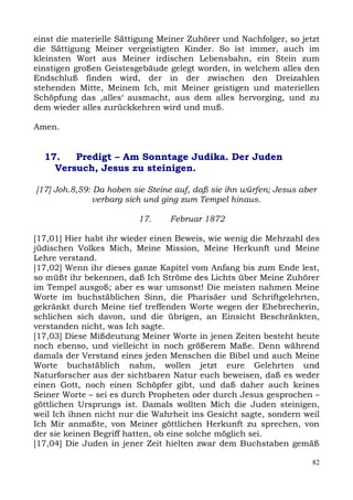 einst die materielle Sättigung Meiner Zuhörer und Nachfolger, so jetzt
die Sättigung Meiner vergeistigten Kinder. So ist immer, auch im
kleinsten Wort aus Meiner irdischen Lebensbahn, ein Stein zum
einstigen großen Geistesgebäude gelegt worden, in welchem alles den
Endschluß finden wird, der in der zwischen den Dreizahlen
stehenden Mitte, Meinem Ich, mit Meiner geistigen und materiellen
Schöpfung das ,alles‘ ausmacht, aus dem alles hervorging, und zu
dem wieder alles zurückkehren wird und muß.

Amen.


  17.   Predigt – Am Sonntage Judika. Der Juden
    Versuch, Jesus zu steinigen.

[17] Joh.8,59: Da hoben sie Steine auf, daß sie ihn würfen; Jesus aber
               verbarg sich und ging zum Tempel hinaus.

                         17.     Februar 1872

[17,01] Hier habt ihr wieder einen Beweis, wie wenig die Mehrzahl des
jüdischen Volkes Mich, Meine Mission, Meine Herkunft und Meine
Lehre verstand.
[17,02] Wenn ihr dieses ganze Kapitel vom Anfang bis zum Ende lest,
so müßt ihr bekennen, daß Ich Ströme des Lichts über Meine Zuhörer
im Tempel ausgoß; aber es war umsonst! Die meisten nahmen Meine
Worte im buchstäblichen Sinn, die Pharisäer und Schriftgelehrten,
gekränkt durch Meine tief treffenden Worte wegen der Ehebrecherin,
schlichen sich davon, und die übrigen, an Einsicht Beschränkten,
verstanden nicht, was Ich sagte.
[17,03] Diese Mißdeutung Meiner Worte in jenen Zeiten besteht heute
noch ebenso, und vielleicht in noch größerem Maße. Denn während
damals der Verstand eines jeden Menschen die Bibel und auch Meine
Worte buchstäblich nahm, wollen jetzt eure Gelehrten und
Naturforscher aus der sichtbaren Natur euch beweisen, daß es weder
einen Gott, noch einen Schöpfer gibt, und daß daher auch keines
Seiner Worte – sei es durch Propheten oder durch Jesus gesprochen –
göttlichen Ursprungs ist. Damals wollten Mich die Juden steinigen,
weil Ich ihnen nicht nur die Wahrheit ins Gesicht sagte, sondern weil
Ich Mir anmaßte, von Meiner göttlichen Herkunft zu sprechen, von
der sie keinen Begriff hatten, ob eine solche möglich sei.
[17,04] Die Juden in jener Zeit hielten zwar dem Buchstaben gemäß

                                                                     82
 